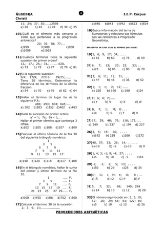 Álgebra                                                                                  I.E.P. Corpus
Christi
    11; 24; 37; 50;……;2598                                     a)840       b)843      c)942   d)823      e)834
    a) 20   b) 42   c) 28  d) 30 e) 25
                                                           18)Busca información del tema de
10)¿Cuál es el término más cercano a                          Sumatorias y relaciona sus fórmulas
   1000 que pertenece a la progresión                         con las referentes a Progresión
   aritmética?                                                Geométrica.
               20; 39; 58; 77;….
   a)999          b)989          c)908                     ENCUENTRA EN CADA CASO EL NÚMERO QUE SIGUE:

   d)1008         e)1029
                                                           19)5; 6; 9; 17; 34; ......
11)¿Cuántos términos tiene la siguiente                       a) 65    b) 60      c) 75               d) 59
   sucesión de primer orden?
   12n; 17n; 24n; 31n;........ 620n
                                                           20) 6,     7;   13;   20; 33;          53; . .
   a) 73    b) 75    c) 77      d) 79 e) 81
                                                               a)73         b) 86    c) 90           d) 70
12)Si la siguiente sucesión:
   9/4; 17/9; 27/16;         39/25;......                  21)3; 6; 11; 19;           31; .....
   Tiene 20 términos. Determinar la                           a) 47   b) 48             c) 36        d) 52
   diferencia de los términos de la última
   fracción.                                               22)1; 1;        1; 2; 12; .....
   a) 54     b) 70     c) 76   d) 62 e) 64                    a) 250         b) 160 c) 288           d)24

13)Hallar el término de lugar ba de la                     23) E; G; K; P;.....
   siguiente P.A:                                              a) Y        b) V        c) X        d) W
              a8b; a93; b04; ba5;....
   a) 302 b)303 c)352 d)402 e)403
                                                           24) B,     F;   I;    M;    O...
14)Dada la sucesión de primer orden:                           a)R          b) S       c) T       d) V
           a2 + 1; 7a; 9a - 1;....
   Hallar el primer término que contenga 3                 25) 17; 29; 48; 76; 116; 172; ….
   cifras.                                                  a) 249    b) 237   c) 194 d) 227
   a)102 b)105 c)108 d)107           e)109
                                                           26)3, 6;        18; 66;      ....
15)Calcular el último término de la fila 30                   a)192         b) 258       c)266      d)272
   del siguiente triángulo numérico:
                             1
                                                           27)40, 37;       33; 26;      14; . . . . .
                        3       5
                     5      7       9                         a)-19           b) -5       c)-10        d) 0
                 7      9      11 13
             9 11          13 15 17                        28)1, 4; 3; -1; 9; -4; 27; . . . .
       .............................................          a)5        b) 10     c) -5             d)16
  a)140 b)120 c)118                    d)117 e)108
                                                           29)-2, -1; 1; 5;             13; . . . .
16)En el triángulo numérico, hallar la suma                   a)50    b) 29              c)25     d) 35
   del primer y último término de la fila
   20.                                                     30)D; G;         J; M;      X; U;       R ; ….
                             1               ….. F1           a) Ñ          B) O       C) P        D) F
                        3       5           ….. F2
                     7      9      11       ….. F3
                 13 15 17 19 …. F4                         31) 5,   .?;     32;   68;    140; 284
             21 23 25              27 29...... F5              a) 14        b) 10     c) 12     d) 20
       .............................................
   a)900 b)450             c)801 d)702 e)800               32)El número equivocado en: 2; 5, 10;
                                                              12; 26; 29; 58; 61; 122; es:
17)Calcular el término 30 de la sucesión:                     a)5     b) 10     c) 12        d) 26
   2; 3; 6; 11;...................
                                  progreSioneS ariTmÉTicaS
 