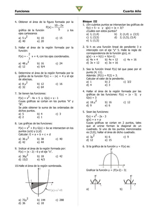 Funciones                                                                                       Cuarto Año


4. Obtener el área de la figura formada por la            Bloque III
                                        10 − 2x           1. ¿En cuántos puntos se intersectan las gráficas de
                               F(x) =                        f(x) = 5 - x y g(x) = |x + 3|?
   gráfica de la función                   5      y los      ¿Cuáles son estos puntos?
   ejes cartesianos                                          a) 1; (1,4)            b) 2; (1,4) y (3,5)
          2                                                  c) 1; (3,5)            d) 2; (1,5), (3,4)
   a) 5 u           b) 10                c) 15
   d) 40            e) 20                                    e) 1; (1,5)

5. Hallar el área de la región formada por la             2. Si h es una función lineal de pendiente 3 e
   función:                                                  intercepto con el eje "y" 5. Halle la regla de
              2                                              correspondencia de la función g(x), si:
   F(x) = -     x + 4, con los ejes coordenados.             g(x) - x = h(1) + h(x+1)
              3                                              a) 4x + 4       b) 4x + 12     c) 4x + 16
             2                                               d) 3x + 12      e) 3x + 16
   a) 48 µ            b) 16              c) 24
   d) 12              e) 9/4
                                                          3. Sea la función lineal F(x) tal que pase por el
6. Determine el área de la región formada por la             punto (4; 11).
   gráfica de la función F(x) = - |x| + 4 y el eje           Además: 2F(1) = F(2) + 3.
   de abscisas.                                              Calcular el valor de la pendiente.
          2                                                  a) 1             b) 2            c) 3/2
   a) 8 µ          b) 12           c) 16                     d) 4             e) 3
   d) 32           e) 64
                                                          4. Hallar el área de la región formada por las
7. Se tienen las funciones:                                  gráficas de las funciones: F(x) = |x - 5| y
           2                                                 G(x) = 3
   F(x) = x - 4x + 5 y G(x) = x - 1
   Cuyas gráficas se cortan en los puntos "A" y                      2
                                                             a) 18 µ         b) 16          c) 12
   "B".                                                      d) 9            e) 6
   Se pide obtener la suma de las ordenadas de
   dichos puntos.                                         5. Sean las funciones:
   a) 5            b) 4          c) 3                                2
   d) 2            e) 1                                      f(x) = x - 2x - 3
                                                             g(x) = x + p
8. Las gráficas de las funciones:                            Cuyas gráficas se cortan en 2 puntos, tales
           2                                                 que al unirse forman la diagonal de un
   F(x) = x + 8 y G(x) = 6x se intersectan en los            cuadrado. Si uno de los puntos mencionados
   puntos (a;b) y (c;d)                                      es (3;0); hallar el área de dicho cuadrado.
   Calcular: E = a + b + c + d                                     2
           2                                                 a) 3µ            b) 6             c) 9
   a) 36 µ          b) 38         c) 40                      d) 12            e) 15
   d) 42            e) 44
                                                          6. Si la gráfica de la función y = F(x) es:
9. Indicar el área de la región formada por:                                         y
   F(x) = |x - 2| - 6 y el eje "x".                                                  4
          2
   a) 36µ           b) 18           c) 42
   d) 15/2          e) 4/3

10.Halle el área de la región sombreada.                                    -3           3    x
                      y
                                                             Graficar la función y = |F(x-2) - 3|
                                                                      y                                 y

                 -5
                                   x                                      x                                 x
                                          2                  a)                            b)
                                 F (x )= x -4 9

         2
   a) 72µ             b) 144             c) 288
   d) 36              e) 18
 