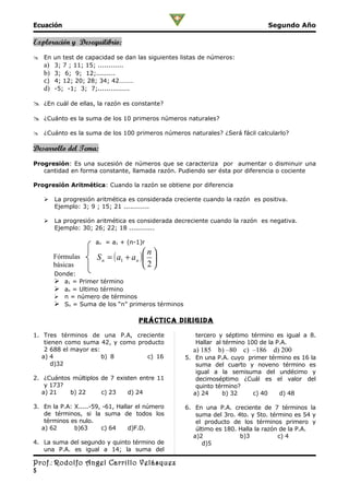 Ecuación                                                                          Segundo Año

Exploración y Desequilibrio:
 En un test de capacidad se dan las siguientes listas de números:
  a) 3; 7 ; 11; 15; ............
  b) 3; 6; 9; 12;.........
  c) 4; 12; 20; 28; 34; 42………
  d) -5; -1; 3; 7;...............

 ¿En cuál de ellas, la razón es constante?

 ¿Cuánto es la suma de los 10 primeros números naturales?

 ¿Cuánto es la suma de los 100 primeros números naturales? ¿Será fácil calcularlo?

Desarrollo del Tema:
Progresión: Es una sucesión de números que se caracteriza por aumentar o disminuir una
   cantidad en forma constante, llamada razón. Pudiendo ser ésta por diferencia o cociente

Progresión Aritmética: Cuando la razón se obtiene por diferencia

       La progresión aritmética es considerada creciente cuando la razón es positiva.
        Ejemplo: 3; 9 ; 15; 21 ............

       La progresión aritmética es considerada decreciente cuando la razón es negativa.
        Ejemplo: 30; 26; 22; 18 ............

                     an = a1 + (n-1)r
                                         n
        Fórmulas      S n = ( a1 + a n )  
        básicas                          2
        Donde:
         a1 = Primer término
         an = Ultimo término
           n = número de términos
         Sn = Suma de los “n” primeros términos

                                     prÁcTica DirigiDa

1. Tres términos de una P.A, creciente                 tercero y séptimo término es igual a 8.
    tienen como suma 42, y como producto               Hallar al término 100 de la P.A.
    2 688 el mayor es:                                a) 185   b) –80   c) –186    d) 200
   a) 4                b) 8        c) 16           5. En una P.A. cuyo primer término es 16 la
       d)32                                            suma del cuarto y noveno término es
                                                       igual a la semisuma del undécimo y
2. ¿Cuántos múltiplos de 7 existen entre 11            decimoséptimo ¿Cuál es el valor del
    y 173?                                             quinto término?
   a) 21   b) 22      c) 23    d) 24                  a) 24     b) 32   c) 40    d) 48

3. En la P.A: X.....-59, -61, Hallar el número     6. En una P.A. creciente de 7 términos la
    de términos, si la suma de todos los               suma del 3ro. 4to. y 5to. término es 54 y
    términos es nulo.                                  el producto de los términos primero y
   a) 62      b)63      c) 64     d)F.D.               último es 180. Halla la razón de la P.A.
                                                      a)2             b)3           c) 4
4. La suma del segundo y quinto término de               d)5
   una P.A. es igual a 14; la suma del

Prof.: Rodolfo Angel Carrillo Velásquez
5
 
