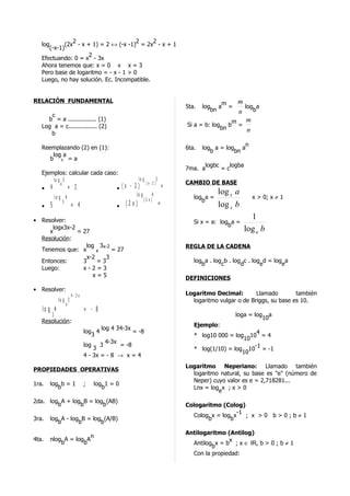 2                       2     2
   log      (2x - x + 1) = 2 ↔ (-x -1) = 2x - x + 1
      (-x-1)
                     2
   Efectuando: 0 = x - 3x
   Ahora tenemos que: x = 0 v x = 3
   Pero base de logaritmo = - x - 1 > 0
   Luego, no hay solución. Ec. Incompatible.


RELACIÓN FUNDAMENTAL                                                            m m
                                                                   5ta.   log a =   log a
                                                                             bn   n    b
      c
     b = a ................ (1)                                                             m       m
   Log a = c................ (2)                                   Si a = b: log        b       =
                                                                                   bn               n
      b
                                                                                        n
   Reemplazando (2) en (1):                                        6ta.   log a = log a
                                                                             b       bn
       log a
      b b =a
                                                                         logbc   logba
                                                                   7ma. a      =c
   Ejemplos: calcular cada caso:
       lo g 3                           lo g         3
           4                                 (x -2 )               CAMBIO DE BASE
   • 4        = 3              • (x - 2 )              =
                                       lo g      4                              log x a
       lo g 4                                          (2 x)          log a =                           x > 0; x ≠ 1
              5                                                          b
   •   5              = 4                   • (2 x)            =                log x b
• Resolver:
                                                                                                      1
                                                                      Si x = a: log a =
      logx3x-2                                                                     b
     x         = 27                                                                                 log a b
  Resolución:
                  log 3x-2                                         REGLA DE LA CADENA
  Tenemos que: x      x    = 27
                  x-2    3
  Entonces:      3    =3                                              log a . log b . log c . log d = log a
                                                                         b       c       d       e       e
  Luego:         x-2=3
                     x=5                                           DEFINICIONES
• Resolver:
                      4 -3x                                        Logaritmo Decimal:        Llamado        también
            lo g 3                                                   logaritmo vulgar o de Briggs, su base es 10.
                  4
   lo g 4                     = - 8
      3                                                                                     loga = log a
                                                                                                      10
   Resolución:
                                                                      Ejemplo:
                                      log 4 34-3x
                              log 4                 = -8                                   4
                                 3                                    * log10 000 = log 10 = 4
                                                                                       10
                                       4-3x
                              log    3      = -8                                          -1
                                  3                                   * log(1/10) = log 10 = -1
                                                                                       10
                              4 - 3x = - 8 → x = 4
                                                                   Logaritmo Neperiano: Llamado también
PROPIEDADES OPERATIVAS
                                                                     logaritmo natural, su base es "e" (número de
                                                                     Neper) cuyo valor es e = 2,718281...
1ra.   log b = 1              ;     log 1 = 0
          b                            b                             Lnx = log x ; x > 0
                                                                              e
2da. log A + log B = log (AB)
        b       b       b                                          Cologaritmo (Colog)
                                                                                    -1
                                                                     Colog x = log x   ; x >0 b>0;b≠1
3ra.   log A - log B = log (A/B)                                          b       b
          b       b       b
                                                                   Antilogaritmo (Antilog)
                                  n
4ta.   nlog A = log A                                                             x
           b       b                                                 Antilog x = b ; x ∈ IR, b > 0 ; b ≠ 1
                                                                            b
                                                                     Con la propiedad:
 