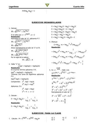 Logaritmos                                                                                             Cuarto Año

                    Antilog log x = x
                           b   b




                                  ejercicioS DeSarrollaDoS

                                                   E = log 3. log 12 - log 3 + log 12
                                                          2      6        2       6
1. Calcular:
                                                   E = log 3 (log 12 - 1) + log 12
                                                          2       6            6
   M = 3loga x + 7 x loga 3                        E = log 3 (log 12 - log 6) + log 12
                                                          2       6       6        6
                        log32                      E = log 3 . log 2 + log 12
   Si se sabe que: x = 2      ;a=2                        2       6       6
   Resolución:                                     E = log 3 + log 12 = log 36 = 2
   Reemplaza el valor de "a"; aplicamos P.7.              6         6       6

   M=     x log2 3 + 7 x log2 3                 4. Efectuar:
                                                                                                 -1 2                  3
                                                         (1+log           xy + log                 x ) log            x
   M = 8 x log2 3                                          x2                               y2                 x3y3
   Ahora reemplazamos el valor de "x" en M.        Resolución:
                                                                                                      1
   M = 8.(2log3 2 )log2 3                                   2
                                                   = (log x + log xy +                                            ) log     x
                                                                                                                                3
                                                         x2      x2    log                            y2
                                                                                                           x2          x3y3
   M = 8.2log3 2.log2 3                                     2                  2            3
   Por la regla de la cadena:                      = (log x + log xy + log    y ) log      x
                                                         x2      x2        x2         x3y3
                    M = 8.2 = 4
                                                            3 3             3         3  3
                                                   = (log x y ) . log      x = log   x =
2. Hallar "x" en:                                        x2           x3y3        x2     2
              x.log2 + log(log2) = log(log16)
   Resolución:                                                   10
   En el primer término aplicamos: P.4.         5. Si: x =
                                                                      3   . Halle n de:
        x                                                                     log       x
   log2 + log(log2) = log(log16)                   ( x n )log x 3 = 3               3
                                                                                            + 21+ 4 log 4 x
   Tenemos una suma de logaritmos aplicamos
   P.2.                                            Resolución:
                                                                                    2
         x                                         x n log x 3 = 3log3 x + 21.2 4 log4 x
   log(2 .log2) = log(log16)
                     x
   Comparando: 2 . log2 = log16                        log       3n
                     x
                    2 . log 2 = log2
                                     4             x         x         = x 2 + 2.2 4 log2                  x

   Aplicamos: P.4.                                                             log 2 x 2
                                                   3n = x 2 + 2.2
                     x
                    2 . log2 = 4log2
                                                   3n = x 2 + 2 x 2 ⇒ 3n = 3 x 2
                     x
                    2 =4 ⇒ x=2                     Reemplazando el valor de "x".
                                                                                                 1
                                                                  10      2
3. Calcular:                                        n
                                                   3 = 3.              3 ⇒3 =           n
                                                                                             3.3 5
                           1        1
   E = log 3. log 12 -
          2      6              +                              6
                                                                                    6
                         log 3 2 log12 6             n
                                                   3 =       3 5       ∴n=
   Resolución:                                                                      5
                           1        1
   E = log 3. log 12 -
          2      6              +
                         log 3 2 log12 6

                                  ejercicioS para la claSe

1. Calcular: M = 2log25 + 10log3 - log264          a) 3                        b) -2                    c) 2
                                                   d) 5                        e)
 