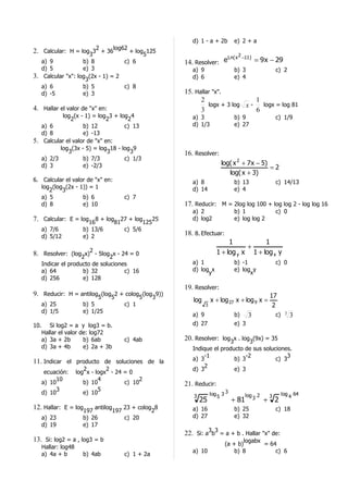 d) 1 - a + 2b        e) 2 + a
                             2      log62
2. Calcular: H = log33 + 36              + log 125
                                              5                      Ln( x     2 −11 )
   a) 9            b) 8                c) 6          14. Resolver: e                     = 9 x − 29
   d) 5            e) 3                                 a) 9                 b) 3                 c) 2
3. Calcular "x": log3(2x - 1) = 2                       d) 6                 e) 4
   a) 6            b) 5           c) 8
   d) -5           e) 3                              15. Hallar "x".
                                                           2                   1
                                                              logx + 3 log x -   logx = log 81
4. Hallar el valor de "x" en:                              3                   6
           log (x - 1) = log 3 + log 4                  a) 3                 b) 9                 c) 1/9
              2              2      2
   a) 6            b) 12           c) 13                d) 1/3               e) 27
   d) 8            e) -13
5. Calcular el valor de "x" en:
          log (3x - 5) = log 18 - log 9
             3               3       3               16. Resolver:
   a) 2/3          b) 7/3          c) 1/3
   d) 3            e) -2/3                                             log( x 2 + 7 x − 5)
                                                                                           =2
                                                                          log( x + 3)
6. Calcular el valor de "x" en:                         a) 8                 b) 13                c) 14/13
   log (log (2x - 1)) = 1                               d) 14                e) 4
      2    3
   a) 5            b) 6                c) 7
   d) 8            e) 10                             17. Reducir: M = 2log log 100 + log log 2 - log log 16
                                                        a) 2                 b) 1                 c) 0
7. Calcular: E = log168 + log8127 + log12525            d) log2              e) log log 2
      a) 7/6            b) 13/6        c) 5/6
      d) 5/12           e) 2
                                                     18. 8. Efectuar:
                                                                          1           1
                                                                                +
8. Resolver: (log2x)2 - 5log2x - 24 = 0                              1 + log y x 1 + log x y
   Indicar el producto de soluciones                    a) 1                 b) -1                c) 0
   a) 64           b) 32           c) 16                d) log x             e) log y
                                                              y                    x
   d) 256          e) 128
                                                     19. Resolver:
9. Reducir: H = antilog5(log52 + colog5(log39))                                               17
                                                        log        x + log 27 x + log 9 x =
      a) 25             b) 5           c) 1                    3                               2
      d) 1/5            e) 1/25
                                                        a) 9                 b)      3            c)    3
                                                                                                             3
10.      Si log2 = a y log3 = b.                        d) 27                e) 3
      Hallar el valor de: log72
      a) 3a + 2b       b) 6ab          c) 4ab        20. Resolver: log3x . log3(9x) = 35
      d) 3a + 4b       e) 2a + 3b                       Indique el producto de sus soluciones.
                                                            -1               -2              3
11. Indicar el producto de soluciones de la             a) 3            b) 3            c) 3
                                                            2
                         2        2                     d) 3            e) 3
       ecuación:      log x - logx - 24 = 0
            10                 4             2
      a) 10              b) 10          c) 10        21. Reducir:
            3                  5
      d) 10              e) 10
                                                        3          log 3 3          log 2     3        log
                                                                                                             4
                                                                                                                 64
                                                                      5                3
                                                            25               + 81           + 2
12. Hallar: E = log197 antilog197 23 + colog28          a) 16                b) 25                c) 18
      a) 23             b) 26          c) 20            d) 27                e) 32
      d) 19             e) 17
                                                     22. Si: a3b3 = a + b . Hallar "x" de:
13. Si: log2 = a , log3 = b                                                      logabx
                                                                         (a + b)        = 64
      Hallar: log48
                                                        a) 10                b) 8           c) 6
      a) 4a + b         b) 4ab         c) 1 + 2a
 