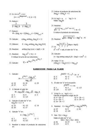 23. Indicar el producto de soluciones de:
15. Si: (m+n)4 = m.n                                                            2log x - 12log 9 = 5
                                                                                    9         x
              4logmnx2
       (m + n)         = 4; (x > 0)
                                                                             24. Si: log2 = a      ∧        log 3 = b
16. Reducir:                                                                    Hallar: log 60
                                                                                           6
         3           3
               +                                                             25. Resolver:
    2 + log 2 6 1 + log 12 2
                                                                                          log x −1 (2 x 2 − 8 x +17 )
                                                                                  x −1                                  = x +1
17. Reducir:
                                                                                E indicar el producto de soluciones
    M = (logx xy + 1)(logx 2 y y + 1) log                                x
                                                               ( xy )2

                                                                                                 16 + 8 log 2 x = log 2 x − 4
18. Calcular:        colog antilog (log 12 + 1)
                          6       3    3
                                                                             26. Resolver:

19. Obtener:         E = log antilog log log (512)                                       a+b 1
                            2       2   3   2                                             2  = 2 [log a + log b]
                                                                                     log    
                                                                             27. Si:        
20. Resolver:        antilog (log (Lnx) + log9) = 18                             2     2
                                                                                a + b = xab, el valor de "x" es.

                        2                                                    28. Calcular:
21. Resolver:     log (x + 7x) = 3
                     2
                                                                                                                        3
   E indique la suma de sus soluciones.                                         A = log antilog colog 0,25 - 2log2 + Lne - 2
                                                            log 2 3
                                                 log 32
                                       log 9 5      5                        29. Hallar "x" en:
22. Calcular:            E=4                                                    colog (1 + log (x-1) ) = log 4
                                                                                     3        2             1/2


                                                  ejercicioS para la claSe

1. Calcular:                                                                                  log3(2 - x)   2
                                                                                          3              = x - 2x - 4
                         log 2 5                        3                       a) 3               b) -2          c) -6
                     2             + log 6 6
                H=                                                              d) 2               e) -1
                             log 3 3
   a) 16               b) 18                            c) 25                6. El valor de "x" en la ecuación:
   d) 27               e) 9                                                                       logx81
                                                                                                 3       = x es:
                                                                                a) 1               b) 3          c) 1/2
2. 2. Calcular el valor de:                                                     d) 1/9             e) 1/27
          M = log 10 + log 3 3 − log 5 5
                                                                             7. Si log 9 = a , log 6 = b ;
   a) 2                b) 0                             c) 3                    Calcular el logaritmo vulgar de 25
   d) -1               e) 1/2                                                   a) a + 2b - 2                 b) a - 2b + 1
                                                                                c) a + 2b - 1                 d) a - 2b + 2
3. Calcular el valor de "x" en:                                                 e) 2a - 2b + 2
   log (5x + 1) = 4
      3
   a) 15           b) -15                               c) 16                8. Resolver: 8 + log3(4log3x) = log3(36log3x)
   d) 20           e) 17
                                                                                a) 27              b) 9                   c) 81
4. Calcular "x" en:                                                             d) 16              e) 144

                 x = log 7 3       (     l og 3 7
                                                    )                        9. Sea: f(x) = log3x
   a) 1                b) 0                             c) -1                   Hallar el valor de "x" en:
   d) 1/2              e) 3/2                                                              f(81) - f(x) = f(x) - 2f(3)
                                                                                a) 81             b) 27             c) 3
5. Resolver e indicar el producto de soluciones                                 d) 1/3            e) 9
    en:
 
