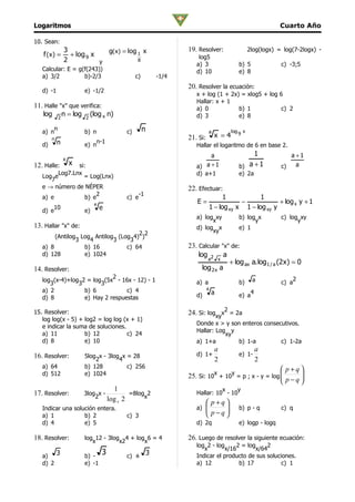 Logaritmos                                                                                                  Cuarto Año

10. Sean:
                3             g(x) = log 1 x                  19. Resolver:                      2log(logx) = log(7-2logx) -
   f (x) =        + log 9 x                                       log5
                2           y            8
                                                                 a) 3                     b) 5               c) -3;5
   Calcular: E = g(f(243))                                       d) 10                    e) 8
   a) 3/2          b)-2/3                     c)       -1/4
                                                              20. Resolver la ecuación:
   d) -1                e) -1/2
                                                                 x + log (1 + 2x) = xlog5 + log 6
                                                                 Hallar: x + 1
11. Halle "x" que verifica:                                      a) 0            b) 1            c) 2
   log 2 n = log 2 (log x n)                                     d) 3            e) 8

   a) n
          n
                        b) n             c)        n                        a          log 9 x
        n                                                     21. Si:           x =4
            n                  n-1
   d)                   e) n                                     Hallar el logaritmo de 6 en base 2.
                                                                       a                       1                a +1
                x
12. Halle:          x si:                                        a)  a +1                 b) a + 1           c)   a
        Log7.Lnx                                                 d) a+1                   e) 2a
   Log e         = Log(Lnx)
      7
   e → número de NÉPER                                        22. Efectuar:
                      2                         -1
   a) e          b) e                    c) e                               1            1
                             e                                   E=               −             + log x y + 1
       10                        e                                    1 − log xy x 1 − log xy y
   d) e                 e)
                                                                 a) log xy                b) log x           c) log xy
                                                                       x                        y                  y
13. Hallar "x" de:                                               d) log x                 e) 1
                                    22                                 xy
        (Antilog Log Antilog (Log 4) )
                3   4       3    3
   a) 8           b) 16         c) 64                         23. Calcular "x" de:
   d) 128         e) 1024                                         log 2 a
                                                                      a x
                                                                              + log ax a. log1 / a (2 x ) = 0
14. Resolver:                                                       log 2 x a
                            2                                                                                       2
   log (x-4)+log 2 = log (5x - 16x - 12) - 1                     a) a                     b)      a          c) a
      3         3       3
   a) 2           b) 6           c) 4                                   4
                                                                            a                     4
   d) 8           e) Hay 2 respuestas                            d)                       e) a

15. Resolver:                                                 24. Si: logxyx2 = 2a
   log log(x - 5) + log2 = log log (x + 1)
                                                                 Donde x > y son enteros consecutivos.
   e indicar la suma de soluciones.
                                                                 Hallar: Log y
   a) 11            b) 12           c) 24                                   xy
   d) 8             e) 10                                        a) 1+a         b) 1-a         c) 1-2a
                                                                                a                     a
16. Resolver:           5log x - 3log x = 28                     d) 1+                    e) 1-
                            2        4                                          2                     2
   a) 64                b) 128          c) 256                                                     p+q
   d) 512               e) 1024                               25. Si: 10x + 10y = p ; x - y = log 
                                                                                                   p−q
                                                                                                       
                                                                                                      
                                     1                                     x    y
17. Resolver:           3log x -    =8log 2                      Hallar: 10 - 10
                            2 log 2      x
                                 x                                       p+q
   Indicar una solución entera.                                  a) 
                                                                            
                                                                                         b) p - q           c) q
   a) 1            b) 2                  c) 3                            p−q
   d) 4            e) 5                                          d) 2q                    e) logp - logq

18. Resolver:           log 12 - 3log 4 + log 6 = 4
                           x         x2      x
                                                              26. Luego de resolver la siguiente ecuación:
                                                                 log 2 - log      2 = log     2
                                                                    x        x/16        x/64
   a)       3           b) -
                                 3       c) ± 3                  Indicar el producto de sus soluciones.
   d) 2                 e) -1                                    a) 12             b) 17          c) 1
 
