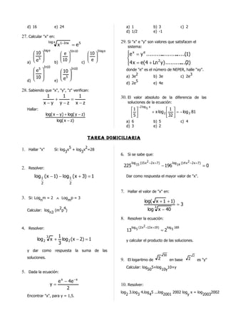 d) 16                    e) 24                                         a) 1                    b) 3                      c) 2
                                                                          d) 1/2                  e) -1
27. Calcular "x" en:
                       log x                                           29. Si "x" e "y" son valores que satisfacen el
                               x1−Inx = e 5                                sistema:
                 log e                  5In 10               5 log e
       10                     e                  10                 e x = y e ..........
                                                                                            .......... (1)
                                                                                                      ......
       5
                              
                                10                 
                                                     e                  
   a)  e                  b)                 c)                     4 x = e(4 + Ln 2 y ) .......... 2)
                                                                                                        ...(
                 In10
       e5                     10 
                                        In10                              donde "e" es el número de NEPER, halle "xy".
                              5                                             2                            3
       10                                                             a) 3e           b) 3e        c) 2e
   d)                     e)  e                                             5
                                                                          d) 2e           e) 4e
28. Sabiendo que "x", "y", "z" verifican:
              1         1         1                                    30. El valor absoluto de la diferencia de las
                   +         =
            x−y y−z x−z                                                    soluciones de la ecuación:
                                                                                    −2 log 5 x
   Hallar:                                                                   1                           1 
                                                                             5                 + x log 2   = − log 3 81
                   log( x − y ) + log( y − z)                                                             32 
                          log( x − z)                                     a) 6                    b) 5                      c) 4
                                                                          d) 3                    e) 2


                                                    Tarea Domiciliaria

                                     5       2
1. Hallar "x"               Si: log x + log x =28
                                   3       3
                                                                       6. Si se sabe que:

                                                                               log 15 (15 x 2 −2 x + 7 )           log 14 (14 x 2 −2 x +7 )
2. Resolver:                                                            225                                − 196                              =0

       log 1 (x − 1) − log 1 (x + 3) = 1                                  Dar como respuesta el mayor valor de "x".
             2                       2

                                                                       7. Hallar el valor de "x" en:
3. Si: Lognm = 2 ∧ Logmp = 3
                                                                                          log( x + 1 + 1)
                                                                                                   3
                                                                                                                       =3
                              2 4                                                            log x − 40
   Calcular: log            (m p )
                       n3
                                                                       8. Resolver la ecuación:

4. Resolver:                                                                   log 5 (2 x 2 −13 x +19 )         log 5 169
                                                                          13                               =2
                   3           1
           log 2        x +      log 2 ( x − 2) = 1                       y calcular el producto de las soluciones.
                               3
   y dar como respuesta la suma de las
                                                                                                           50                          2
   soluciones.                                                                                         2                           2
                                                                       9. El logaritmo de                        en base                   es "y"
                                                                          Calcular: log 5+log     10+y
                                                                                       50     10y
5. Dada la ecuación:

                           e x − 4e − x
                        y=                                             10. Resolver:
                                2
                                                                       log 3.log 4.log 5 ...log     2002 log x = log      2002
   Encontrar "x", para y = 1,5.                                           2     3     4        2001         y        2003
 