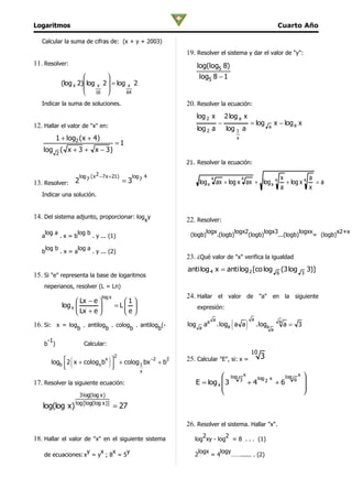 Logaritmos                                                                                                                      Cuarto Año

   Calcular la suma de cifras de: (x + y + 2003)
                                                                 19. Resolver el sistema y dar el valor de "y":
11. Resolver:                                                          log(log5 8)
                                                                     log5 8 − 1
              (log x 2) log x    2  = log x 2
                                   
                        16               64

   Indicar la suma de soluciones.                                20. Resolver la ecuación:
                                                                       log 2 x          2 log a x
12. Hallar el valor de "x" en:                                                      −                         = log     a
                                                                                                                               x − log a x
                                                                       log 2 a          log 1 a
          1 + log2 (x + 4)                                                                    x
                                          =1
   log    2
              ( x + 3 + x − 3)
                                                                 21. Resolver la ecuación:

                      log ( x 2 −7 x + 21)         log       4                                                                      x           a
13. Resolver: 2
                         7                    =3         7                      4                 4
                                                                        log a ax + log x ax + log a 4                                 + log x 4   =a
                                                                                                                                    a           x
   Indicar una solución.


14. Del sistema adjunto, proporcionar: logxy                     22. Resolver:
    log a     log b                                                        logx               logx2                    logx3                   logxx                x2+x
   a      .x=b      . y ... (1)                                   (logb)            .(logb)                   (logb)            ...(logb)                = (logb)

    log b     log a
   b      .x=a      . y ... (2)
                                                                 23. ¿Qué valor de "x" verifica la igualdad
                                                                 anti log 4 x = anti log 2 [co log                              6
                                                                                                                                    (3 log         3
                                                                                                                                                       3)]
15. Si "e" representa la base de logaritmos
    neperianos, resolver (L = Ln)
                                  log x                          24. Hallar el valor de "a" en la siguiente
                     Lx − e               1
              log x 
                     Lx + e 
                                         =L 
                                            e                        expresión:
                                           
                                                                                          (               )
                                                                                a                              a                a
16. Si: x = logb . antilogb . cologb . antilogb(-                log   a
                                                                           aa       .loga a a                      .loga            a= 3
                                                                                                                           a

     -1
    b )                  Calcular:
                                                                                                               10
                                                                                                                    3
                 (                   )
                                          2
       logb 2 x + cologx b  + colog 1 bx + b
                           x              −2   2                 25. Calcular "E", si: x =
            
                            
                             
                                                         x
                                                                               log                   x
                                                                                                                   log 2 x           log       x   
17. Resolver la siguiente ecuación:                                 E = log x  3                 3
                                                                                                          +4                   +6          6       
                                                                                                                                                  
                                                                                                                                                  
                       3 log(log x )
                     log [log(log x )]
   log(log x)                             = 27

                                                                 26. Resolver el sistema. Hallar "x".
                                                                       2        2
18. Hallar el valor de "x" en el siguiente sistema                  log xy - log = 8 . . . (1)

                    y   x   x    y                                   logx   logy
    de ecuaciones: x = y ; 8 = 5                                    2     =4     ……...... . (2)
 