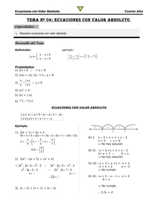 Ecuaciones con Valor Absoluto                                                                         Cuarto Año

             Tema nº 04: ecuacioneS con valor abSoluTo
Capacidades:
 Resuelve ecuaciones con valor absoluto.


Desarrollo del Tema:
Definición:                                     ejemplo:
                        x ; x≥0
                | x |= 
                       − x ; x < 0
                                                     3
                                                      2 43   3
                                                                (
                                                       = − 2 − 3
                                                     − 
                                                                 4
                                                                             )
                                                          −


Propiedades:
1) |x| ≥ 0 ; ∀ x ∈ R
2) |xy| = |x| |y| ∀ x , y ∈ R

     x   |x|
3)     =     ; y≠0
     y   |y|

4) |x|2 = x2
5) |x| = |-x|
     n
6)       x = n| x |

                                      ECUACIONES CON VALOR ABSOLUTO

         | x |= a ↔ a ≥ 0 ∧ ( x = a ∨ x = −a)
         | x |=| y |↔ x = y ∨ x = − y

Ejemplo:
                                                                        IV             III       II       I
                                                                                  -1         2        3
1) |2x + 1| = 5x + 3
   5 x + 3 ≥ 0 ∧ (2x + 1 = 5 x + 3 ∨ 2x + 1 = −(5 x + 3))
                                                                    En I:        x–3+x+1=x–2
          3        2      4                                                    x>3    ∧ x=0
     x ≥ − ∧ x = − ∨ x = − 
          5        3      7                                                    ⇒ No hay solución
                    4
             C.S. =                                               En II: -x + 3 +x + 1 = x – 2
                    7 
                                                                           2< x < 3 ∧      6=x
                                                                           ⇒ No hay solución
2) |2x2 – 2x + 5| = |x2 + 2|
                                                                    En III: -x + 3 + x +1 = -x + 2
⇒ 2x 2 − 2x + 5 = x 2 + 2     ∨     2x 2 − 2x + 5 = − x 2 − 2               -1 < x < 2      x = -2
     x 2 − 2x + 3 = 0             ∨ 3 x 2 − 2x + 7 = 0                      ⇒ No cumple
             x∈ C                                       x∈ C
                                  ∴ C.S. ∈ C                        En IV: -x + 3 – x – 1 = -x + 2
                                                                              0=x

                                                                                 ⇒ No cumple.
3) |x – 3| + |x + 1| = |x – 2|
                                                                                 ∴ C.S. = ∅
 