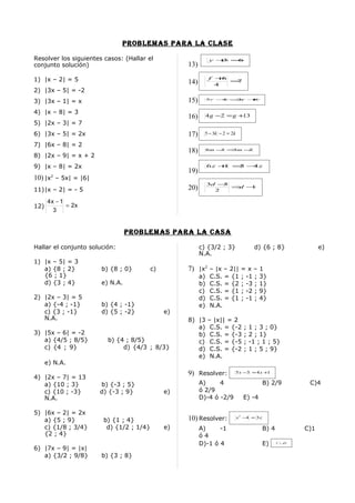 problemaS para la claSe

Resolver los siguientes casos: (Hallar el                      y +=
                                                                 3 6
conjunto solución)                                 13)

1) |x – 2| = 5                                                f + 6
                                                   14)          4
                                                                    =7

2) |3x – 5| = -2
3) |3x – 1| = x                                    15)        5r − = +
                                                                 4  3r 8



4) |x – 8| = 3
                                                   16)        4 g −2 = g +13
5) |2x – 3| = 7
6) |3x – 5| = 2x                                   17)     5 − 3k − 2 = 2k

7) |6x – 8| = 2
                                                   18)        8m − = m −
                                                                  3 3   2
8) |2x – 9| = x + 2
9) |x – 8| = 2x                                               6z + = − z
                                                                  1 5 4
                                                   19)
10) |x2 – 5x| = |6|
                                                              3d −5
11)|x – 2| = - 5                                   20)          2
                                                                    = −
                                                                     d 1


      4x − 1
12)          = 2x
        3


                                 problemaS para la caSa

Hallar el conjunto solución:                             c) {3/2 ; 3}                   d) {6 ; 8}              e)
                                                         N.A.
1) |x – 5| = 3
   a) {8 ; 2}          b) {8 ; 0}        c)        7) |x2 – |x – 2|| = x – 1
   {6 ; 1}                                               a)    C.S.   =   {1   ;   -1   ;   3}
   d) {3 ; 4}          e) N.A.                           b)    C.S.   =   {2   ;   -3   ;   1}
                                                         c)    C.S.   =   {1   ;   -2   ;   9}
2) |2x – 3| = 5                                          d)    C.S.   =   {1   ;   -1   ;   4}
   a) {-4 ; -1}        b) {4 ; -1}                       e)    N.A.
   c) {3 ; -1}         d) {5 ; -2}            e)
   N.A.                                            8) |3      – |x|| = 2
                                                      a)       C.S. = {-2       ;   1 ; 3 ; 0}
3) |5x – 6| = -2                                      b)       C.S. = {-3       ;   2 ; 1}
   a) {4/5 ; 8/5}        b) {4 ; 8/5}                 c)       C.S. = {-5       ;   -1 ; 1 ; 5}
   c) {4 ; 9}                 d) {4/3 ; 8/3}          d)       C.S. = {-2       ;   1 ; 5 ; 9}
                                                      e)       N.A.
      e) N.A.
                                                   9) Resolver:              5 x −3 = 4 x +1
4) |2x – 7| = 13
   a) {10 ; 3}        b) {-3 ; 5}                        A)     4                           B) 2/9         C)4
   c) {10 ; -3}       d) {-3 ; 9}             e)         ó 2/9
   N.A.                                                  D)-4 ó -2/9            E) -4

5) |6x – 2| = 2x
   a) {5 ; 9}          b) {1 ; 4}                  10) Resolver:             x 2 −4 = 3x

   c) {1/8 ; 3/4}       d) {1/2 ; 1/4}        e)         A)     -1                          B) 4          C)1
   {2 ; 4}                                               ó4
                                                         D)-1 ó 4                           E)     C ∪D

6) |7x – 9| = |x|
   a) {3/2 ; 9/8}      b) {3 ; 8}
 