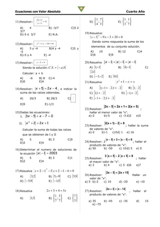 Ecuaciones con Valor Absoluto                                                                          Cuarto Año

                    3x + 1                                                 1 7                  1 1 
11) Resolver:              =4                                         D)  ;                  E)  ; 
                     x −1
                                                                           4 3                  3 7 
   A)    4                         B) -3/7               C)5 ó
   3/7
   D)-5 ó 3/7                      E) N.A.                        19) Resuelva:
                                                                      ( x − 3) 2 − 9 x − 3 + 20 = 0
                                                                        Dando como respuesta la suma de los
12) Resolver:       x 2 + x −20 = 0
                                                                       elementos de su conjunto solución.
   A)     5 y -4                   B)4 y -4             C)5 y
   -5                                                                  A)     10               B) 12            C)4
   D)-5 y 4                 E) -4                                      D)6             E)9

13) Resolver:       x −2 = 4                                      20) Resuelva x − 1 + x − 1 = x − 1
     Siendo la solución: C.S . =          { − a; b}                   A) {1;−1}              B) { 0;−1}                    C)

     Calcular: a + b
                                                                      { 2;1}
                                                                      D) { − 1;−2} E) { 0;1}
   A)      -6         B) 8         C)-4
   D)0                E)4                                         21) Resuelva               x2 +1 − x = x

14) Resolver: x + 5 = 2x − 4 , e indicar la                           A)       {1;−1 + 2;1 + 2} B) {1; 2 }
   suma de las raíces obtenidas.                                      C) {1;1 + 2 }           D) {− 1;+ 2 }
                                                                      E) {− 1 + 2 ;1 + 2 }
                                                             1
   A)      26/3                 B) 28/3               C) 9
                                                             3
   D)9                      E)-1/3
                                                                                    2x − 5 + 2x + 1 = 2(x + 5)
                                                                  22) Resolver:                                       ;
15)Dadas las ecuaciones:                                              hallar el menor valor de "x".
    I.   3x − 5 + x − 7 = 0                                          a)-2        b)-5       c) -3 d)2           e)5

   II.   x 2 + 2 = 2x + 1                                                           2(x + 1) − 2 = 8
                                                                  23) Resolver:                        ; hallar la suma
     Calcular la suma de todas las raíces                             de valores de "x".
                                                                     a)-2      b)-1    c) 0d) 1        e) 16
     que se obtienen de I y II
   A)      5                       B) 3               C)9                            x−5 +3= x−5 +8
   D)2                E)4                                         24) Resolver: 2                            ; hallar el
                                                                      producto de valores de "x".
16) Determinar el numero de soluciones de                            a) 50      b) -50     c) 10 d) 5           e) 0
    la ecuación x − 1 = 2003
                                                                                    3 x+5 −2 x+5 = 8
   A)      5                       B) 3               C)1         25) Resolver:                                ; hallar
   D)2                E)4                                             el mayor valor de "x".
                                                                     a) 3       b) 4        c) 5 d)6            e)7
                               2
17) Resuelva x + 2 − 1 − 5 x + 2 − 1 − 6 = 0
                                                                                     3x − 5 = 2x + 15
   A)      { 3;2}                  B) { 5;−9}         C) { 5;9}
                                                                  26) Resolver:
                                                                      valor de "x".
                                                                                                             Hallar       un

   D) { − 5;9}                     E) { − 1;5}                    a) 5 b)-2      c) 10         d) -20           e) -10

                                                                                     2x + 3 = x − 12
18) Resuelva                    2 x + 3 + 4 = 5x                  27) Resolver:                          ,   hallar       el
                                                                      producto de valores de "x".
                                       1 3              7 
   A)      {1;3}                   B)  ;            C)  
                                       7 7              3        a) 35          b) -45     c) -35           d)         15
                                                                        e) -75
 