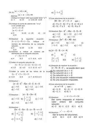 x   + −5 = − 8                                                     1
28) Si:                      ;                                      e) − 3,−5, 
             y + a − 3 = 12                                                   3
   Además
   ¿Indique el mayor valor que puede tener "y"?               37)Las soluciones de la ecuación :
   a) -1      b) 15      c) 12 d) 20 e)18
                                                                        18 − 3x − x 2 = 3 − x       son :
29) Indique la suma de valores de: "x+y"                             a) –5 y 3 b) –7 y –5 c) –6 y 2
   si se cumple que:                                                 d) –5; -7 y 3  e) –5; -6 y 3
     x+1       + 3 =8
     y−1       + 2 =7                                                                 2
                                                              38) Resolver: 3 x − 3 − 14 x − 3 − 5 = 0
   a) 0             b) 20        c) -20        d)       -12
      e) 8                                                         a) { − 2,2}    b) { − 3,4}    c) { − 2,8}
                                                                   d) { − 5,3}         e) { − 3,1}
30) Resolver  la  siguiente     ecuación:
                                                              39) Resolver : 3x − 5 = 40 − 6x
                                                                               2

    6+ x = x+9 + x−2 e      indique    el
                                                                    a) { − 5,2}        b) { − 3,2}            c)
   número de elementos de su conjunto
   solución.                                                        { − 5,−3} d) { − 5,3}          e) { − 3,5}
  a) 0       b) 20     c) 20        d)12
     e) 8
                                                              40)    x −2 −3 = x + 4
31)resolver e indicar el número de
   elementos de su conjunto solución.                                  1         −5
                                                                    a)        b)                  c)
          x2 − 5 x + 6 = 0                                             2          2
   a) 4          b) 2            c) 5 d) 6     e) 8                 11 − 5                       − 5 1
                                                                     ,        d)1             e)  , 
                                                                    2 2                           2 2
32) hallar el conjunto solución de:
         3x − 9 + x + 2 = 2 x − 6 + 2 x + 4                   41)Después de resolver la ecuación :
   a) 1/2        b) -1/2                      x − 5 + 3 = 2 ; se puede decir que:
                                 c) 2 d) 12 e) 7

33) hallar la suma de las raíces de la ecuación: solución es x = 5
                                            a) Su
           2                                b) Su solución es x = 8
    2 x − 3 + 7 x − 21 = 15
                                            c) Su solución es x = 0
a) 11/2       b) 6        c) 7 d) 9/2 e) 5
                                            d) Es una ecuación indeterminada
                                            e) Es una ecuación imposible.
34)Resolver :
                   2
      x +2 −1 −5 x +2 −1 −6 = 0                               42)Las soluciones de la ecuación :
   a) { − 9,5}            b) { − 3,2}      c) { − 5,9}                 x +x 3= 0 ; son :
   d) { − 5,3}             e) { − 8,4}                               a) –1; 0    b) –2; -1          c) –2; 0
                                                                     d) –1; 1    e) 0; 1
35) Resolver :          x − 3 = 3x + 2
                                                                                 x − 4 + 2 x + 9 = 20
                      5 1                                   43) Resolver:
   a) { − 5,2}    b) − ,                 c) { − 2,3}            Dar como respuesta el máximo
                      4 4
                                                                  valor     entero     del      conjunto
   d) { − 5,3}        e) { − 5,5}
                                                                  solución
36)Resolver :
                                                                  a) -2 b) -1 c) 2 d) 1 e) 3
          2x + 1 − 3x − 2 + x − 5 = x + 2                                        2
                                                                             x − x − 42 = 0
           1 11                          2 11             44) Resolver :
   a) − 5, ,                      b) − 3, , 
           3 3                           3 3                   Dar la suma de soluciones.
             1                                                   a) 0      b) 1    c) 2 d)3 e) 4
   c) − 2,−3,                           d) { − 5,3}
             3
 