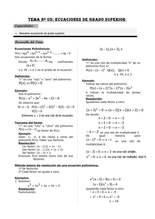Tema nº 05: ecuacioneS De graDo Superior
Capacidades:

 Resuelve ecuaciones de grado superior.


Desarrollo del Tema:
Ecuaciones Polinómicas                                                      ( x − 1), ( x + 2), x
P( x) = a0 x n + a1 x n −1 + a2 x n −2 + ........ a0 = 0
                                                +
Son ecuaciones de la forma:
               a 0 , a1 ,......., n los
                                a                          Definición:
   Donde:                                  coeficientes      ‘‘r’’ es una raíz de multiplicidad "k" de un
           ( a ≠ 0) .                                        polinomio P(x) si:
   n ∈ IN , n ≥ 1 es el grado de la ecuación.                 P(x) = (x − r)k ⋅ Q(x);         Q(r) ≠ 0
                                                                                          k ∈ IN; k ≥ 2
Definición.
  ‘‘r’’ es una ‘‘raíz’’ o ‘‘cero’’ del polinomio:
                                                           Ejemplo:
    P( x ) ⇔ P(r ) = 0                                        Indicar las raíces del polinomio:
                                                                  P( x ) = ( x + 2) 3 ( x − 1) 6 ( x − 3) x 4
Ejemplo:
                                                             e indicar la multiplicidad de                  dichas
   Sea el polinomio:
                                                             raíces.
    P( x ) = x 3 + 3x 2 − 4 x − 12 = 0                       Resolución:
   Se observa que:                                           Igualamos cada factor a cero:
   Si : x = 2; P(2) = (2) 3 + 3(2) 2 − 4(2) − 12 = 0
               P(2) = 0                                       ( x + 2) 3 = 0 ⇒ ( x + 2)( x + 2)( x + 2) = 0
       Entonces x = 2 es una raíz de la ecuación.            De donde:
                                                                          x + 2 = 0 → x = −2
Teorema del factor                                                        x + 2 = 0 → x = −2
  ‘‘r’’ es una ‘‘raíz’’ o ‘‘cero’’ del polinomio
                                                                          x + 2 = 0 → x = −2
    P( x ) ⇔ ( x − r) es factor de P(x).
   Ejemplo:
                                                             ∴ x = −2       es una raíz de multiplicidad 3.
   Sean: 1; −2; 0 las raíces o ceros del                     De            igual       manera          para
   polinomio P(x), hallar sus factores.                       (x − 1)6 = 0 ⇒ x = 1
                                                                                           es     una     raíz   de
   Resolución:                                               multiplicidad 6.
      1er factor: (x − (1)) = (x − 1)
      2do factor: (x − (−2)) = (x + 2)
      3er factor: (x − 0) = x                                 ( x − 3) = 0 ⇒ x = 3 es una raíz simple.
   Entonces P(x) tendrá como tres de sus                      x 4 = 0 ⇒ x = 0 es una raíz de multiplici dad 4.
               factores:

Método básico de resolución de una ecuación polinómica.
  1° Se factoriza.
  2° Cada factor se iguala a cero.

Ejemplos:                                                         x 2 ( x + 5) + 9( x + 5) = 0
1. Resolver:
           3     2
          x + 5x + 9x + 45 = 0
                                                                     ( x + 5)( x 2 + 9) = 0
   Resolución:                                               Igualando cada factor a cero.
   Factorizando:                                                  ∗ x + 5 = 0 ⇒ x = −5
                                                                  ∗ x 2 + 9 = 0 ⇒ x 2 = −9
                                                                                  x = ±3i
 