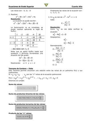 Ecuaciones de Grado Superior                                                                                                       Cuarto Año

  Las raíces son: −5; 3i; −3i                                                              Finalmente las raíces de la ecuación son:
                                                                                           1, −2, 5, −2.
2. Resolver:
            x 4 + 20 = 2 x 3 + 15 x 2 + 4 x                                                                   3    2
                                                                                         3. Si x es raíz de: x − 4x + 1 = 0
                                                                                                0
  Resolución:
                                                                                            Halle:
    La ecuación se puede escribir:
        4                3                   2                                                                           x3 + 7
                                                                                                                          0
      x − 2 x − 15 x − 4 x + 20 = 0                                                                             E=
                                                                                                                        2x 2 + 3
                                                                                                                           0
  La factorización no es inmediata, se                                                     Resolución:
  puede resolver aplicando la regla de                                                     Como "x " es raíz debe verificar la
                                                                                                     0
  Ruffini:                                                                                 ecuación:
            1                −2              −15                −4           20               x 3 − 4x 2 + 1 = 0
                                                                                                0      0
 x =1                         1               −1                − 16         − 20          Despejamos:

            1             −1                 − 16               − 20          0                                         x3 :
                                                                                                                         0

 x = −2                   −2                  −6                20                                                      x 3 = 4x 2 − 1
                                                                                                                          0      0
            1             −3                 − 10                0                         Reemplazando:

  ∴ dos raíces son : 1,−2                                                                     E=
                                                                                                   (4 x   2
                                                                                                          0     )
                                                                                                              −1 + 7

  Notar que se aplicó Ruffini hasta que
                                                                                                        2x 2
                                                                                                           0   +3
  quedaron 3 términos formándose una                                                               4x2 + 6
                                                                                                     0
  ecuación de 2do grado:                                                                      E=
                              2
                                                                                                   2x 2 + 3
                                                                                                      0
                        1x − 3x − 10 = 0
                        ( x − 5)( x + 2) = 0                                                  E=
                                                                                                    (
                                                                                                   2 2x 2 + 3
                                                                                                        0           )
                                                                                                    2x 2
                                                                                                       0      +3
  Resolviendo:                     x= 5           y x = −2
                                                                                              E=2

Teorema de Cardano – Viete
Este Teorema permite encontrar una relación entre las raíces de un polinomio P(x) y sus
coeficientes.
Si: x ; x ; x ; … x son las ‘‘n’’ raíces de la ecuación polinominal:
     1 2 3          n
           n      n−1     n−2
P(x) = a x + a x      +a x     +…+a         x+a =0;a ≠0
         0      1       2               n−1      n        0
Entonces se cumple:

Suma de raíces:
                                                                     a   1
                x       + x       + x       + ... + x       =
                    1         2         3               n            a   0




Suma de productos binarios de las raíces:
                                                                               a2
                        x1x2 + x1x3 + x1x4 + … + xn-1 xn =
                                                                               a0




Suma de productos ternarios de las raíces:
                                                                                    a3
             x1 x 2 x 3 + x1 x 2 x 4 + ... + x n−2 x n−1 x n = −
                                                                                    a0



Producto de las "n" raíces:
                                                    an
              x 1 x 2 x 3 ...x n = (−1) n
                                                    a0
 