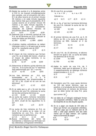 Ecuación                                                                             Segundo Año

29. Desde los puntos A y B distantes entre        39. En una P.A, se cumple:
    sí 510 m, se mueven simultáneamente                a1 + a5 = 14 ,      a3 + a6 = 20
    dos cuerpos, uno al encuentro del otro.
                                                      Calcular a4:
    El I de ellos recorre en el primer minuto
    50 metros y en cada minuto siguiente              a) 3     b) 5         c) 7     d) 9   e) 11
    dos metros más que el precedente. El II
    cuerpo recorre en el primer minuto 40         40. Si: a, 2a, a2 son los 3 primeros términos
    metros y en cada minuto siguiente 4              de una P.A. Calcular la suma de los 10
    metros     más    que    el    precedente.       primeros:
    ¿Después de cuántos minutos se                   a) 160          b) 165       c) 166
    encuentran estos dos cuerpos?
  a) 5        b)15         c) 34         d)30         d) 144           e) 150
30. Sabiendo que el término central de una
    P.A. de 40 términos es 22,5. Calcular la      41. El primer término de una P.A. es 5. El
    suma de todos sus términos                       último es 45; y la suma de todos los
    a) 900     b) 843      c) 964 d)845              términos es 400. Calcular el # de
                                                     términos.
31. ¿Cuántos     medios aritméticos se deben         a) 14           b) 15      c) 16
    interpolar   entre 4 y 40 para que la suma
    de la P.A.   resultante sea de 220?              d) 17                  e) 18
    a)8          b)10           c) 9       d) 5
                                                  42. En una P.A. de 25 términos, el décimo
32. El mayor de tres números que forman               tercero es igual a 30. La suma de todos
    una P.A. es el doble del menor. ¿Cuál es          los términos de la P.A es:
    el mayor de estos números, si su                  a) 1250           b) 1000     c) 875
    producto es 17496.
    a) 36      b) 27        c) 90    d)59            d) 750                 e) 700

33. Determinar el décimo quinto término de        43. Hallar la razón de una P.A. de 3
    una P.A.. Si la suma de sus “n” términos          términos, tales que al adicionar 3; 10 y
    está determinado por: Sn = n(n+8).                2 respectivamente se obtenga números
    a) 37     b) 43        c) 64      d)45            proporcionales a 2, 4 y 3.
                                                      a) 2             b) 4          c) 5
34. Los tres términos en        P.A. que
    aumentados      en  2,    3    y    8            d) 6             e) 7
    respectivamente son proporcionales a
    10, 25 y 50. ¿Cuál no es uno de sus
    términos?                                     44. Considere una P.A. cuyo sexto término
    a) 2       b) 7     c) 12        d)15            es 3/5 del tercer término, que es
                                                     positivo, si el producto de los mismos es
35. Si se sabe que a, a2 y 3a son los tres           15. Determinar el número de términos
    términos de una P.A. entonces la suma            que se debe tomar de esta P.A. para
    de los diez primeros términos es:                                 1
    a) 110     b) 84       c) 116     d)124          que sumen 30       .
                                                                      3
36. La suma de cuatro números racionales
                                                  45. Los lados de un triángulo rectángulo forman
    en P.A. es 20 y la suma de sus inversos
                                                      una progresión aritmética. Hallar la suma de
    es 25/4. ¿Cuál de los siguientes no lo
                                                      las tangentes de sus dos ángulos agudos.
    es?
    a)4      b) 6            c) 8      d) 10      46. Se va a pagar una deuda de 150 soles en
                                                      letras que forman una progresión aritmética.
37. La suma de tres números en P.A. es                El primer pago que se realizará será de 30
    22,5. Si al centro se le resta 1,5 se             soles y cada pago posterior será dos soles
    transforma en una P.G.. Uno de los                menos que el pago anterior. ¿En cuántas
    números que no pertenece es:                      letras se terminará de pagar?
    a) 7,5        b) 3       c) 12      d)5          a) 6             b) 7          c) 4
38. Busca     información   del    tema    de        d) 25            e) 19
    Sumatorias y relaciona sus fórmulas con
    las referentes a Progresión Aritmética

Prof.: Rodolfo Angel Carrillo Velásquez
7
 