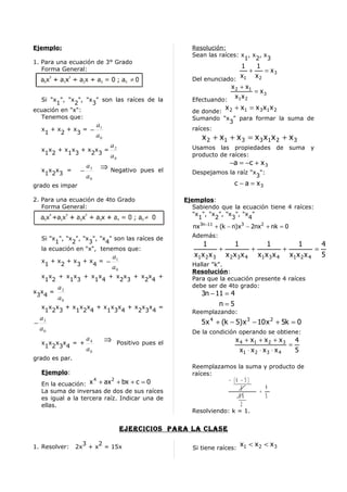Ejemplo:                                                    Resolución:
                                                            Sean las raíces: x , x , x
                                                                              1 2 3
1. Para una ecuación de 3° Grado
   Forma General:                                                            1      1
                                                                                 +    = x3
                                                            Del enunciado: 1
                                                                            x      x2
                                                                        x 2 + x1
                                                                                   = x3
  Si "x ", "x ", "x " son las raíces de la                  Efectuando:
                                                                          x1 x 2
       1      2    3
ecuación en "x":                                                         x +x =x x x
                                                            de donde: 2   1     3 1 2
  Tenemos que:                                              Sumando "x " para formar la suma de
                                                                      3
                          a1
  x +x +x = −                                               raíces:
   1  2  3
                          a0                                   x 2 + x1 + x 3 = x 3 x1 x 2 + x 3
                                  a2                        Usamos las propiedades de suma y
  x x +x x +x x =
   1 2  1 3  2 3                                            producto de raíces:
                                  a0
                                                                          −a = −c + x 3
  x x x =        −
                     a3       ⇒   Negativo pues el
   1 2 3                                                    Despejamos la raíz "x ":
                     a0                                                          3
grado es impar                                                              c − a = x3

2. Para una ecuación de 4to Grado                         Ejemplos:
   Forma General:                                            Sabiendo que la ecuación tiene 4 raíces:
                                                             "x ", "x ", "x ", "x "
                                                               1     2     3     4
                                                            nx 3n−11 + (k − n)x 3 − 2nx 2 + nk = 0
  Si "x ", "x ", "x ", "x " son las raíces de               Además:
       1     2     3     4                                       1          1           1          1       4
  la ecuación en "x", tenemos que:                                     +           +          +          =
                                   a1                        x1 x 2 x 3 x 2 x 3 x 4 x1 x 3 x 4 x1 x 2 x 4 5
  x +x +x +x = −
   1  2  3  4                                               Hallar "k".
                                   a0
                                                            Resolución:
  x x + x x + x x + x x + x x +                             Para que la ecuación presente 4 raíces
   1 2   1 3   1 4   2 3   2 4
        a2                                                  debe ser de 4to grado:
x x =                                                          3n − 11 = 4
 3 4
        a0
  x x x + x x x + x x x + x x x =                                     n=5
   1 2 3   1 2 4   1 3 4   2 3 4                            Reemplazando:
 a
− 3                                                            5 x 4 + (k − 5) x 3 − 10 x 2 + 5k = 0
 a0                                                         De la condición operando se obtiene:
             a
  x x x x = + 4                ⇒       Positivo pues el                      x 4 + x1 + x 2 + x 3 4
   1 2 3 4                                                                                          =
             a0                                                                x1 ⋅ x 2 ⋅ x 3 ⋅ x 4   5
grado es par.
                                                            Reemplazamos la suma y producto de
  Ejemplo:                                                  raíces:
                          4        2                                    − (k − 5 )
  En la ecuación: x + ax + bx + c = 0
                                                                             5       4
  La suma de inversas de dos de sus raíces                                         =
  es igual a la tercera raíz. Indicar una de                                5k       5
  ellas.                                                                     2
                                                            Resolviendo: k = 1.


                                        ejercicioS para la claSe

1. Resolver:
                  3   2
                2x + x = 15x                                Si tiene raíces:
                                                                               x1 < x 2 < x 3
 