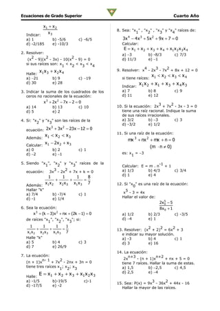 Ecuaciones de Grado Superior                                                          Cuarto Año

           x1 + x 2
                                                8. Sea: "x " , "x " , "x " y "x " raíces de:
             x3                                           1      2      3      4
  Indicar:
  a) 1             b) -5/6          c) -6/5        3x 4 − 4 x 3 + 5 x 2 + 9 x + 7 = 0
  d) -2/185        e) -10/3                       Calcular:
                                                   E = x 1 + x 2 + x 3 + x 4 + x1 x 2 x 3 x 4
2. Resolver:                                      a) −3            b) -8/3            c) 7/3
      2        2           2
    (x - 9)(x - 3x) - 10(x - 9) = 0               d) 11/3          e) −1
   si sus raíces son: x < x < x < x
                       1   2   3    4
                                                              4    3    2
         x x      + x2x4                        9. Resolver: x - 2x - 7x + 8x + 12 = 0
  Halle: 1 3
                                                  si tiene raíces:
                                                                     x1 < x 2 < x 3 < x 4
  a) −21           b) 9             c) −19
  d) 30            e) 28
                                                  Indicar:
                                                              x1 x 2 + x1 + x 3 + x 4 x 3
3. Indicar la suma de los cuadrados de los        a) 7             b) 8               c) 9
   ceros no racionales de la ecuación:            d) 11            e) 12
              x 3 + 2x 2 − 7 x − 2 = 0
                                                                       3      2
  a) 14            b) 13            c) 10       10. Si la ecuación: 2x + 7x - 3x - 3 = 0
  d) 5             e) 2                           tiene una raíz racional. Indique la suma
                                                  de sus raíces irracionales.
4. Si: "x " y "x " son las raíces de la           a) 3/2         b) −3          c) 3
         2      3                                 d) -3/2        e) 1/2
                  3        2
  ecuación: 2 x + 3x − 23 x − 12 = 0
                                                11. Si una raíz de la ecuación:
  Además:
               x1 < x 2 < x 3
                                                      mx 3 + nx 2 + mx + n = 0
           x − 2x 2 + x 3
  Calcular: 1                                                     (m ⋅ n ≠ 0)
  a) 0             b) 2             c) 1
  d) −2            e) −1                          es: x = −3
                                                       1

5. Siendo "x ", "x " y "x " raíces de la                             -1
            1     2      3                        Calcular: E = m . n + 1
                3    2                            a) 1/3       b) 4/3     c) 3/4
   ecuación: 3x - 2x + 7x + k = 0
                                                  d) 1         e) 4
           1      1      1      8
              +        +      =
          x x   x 2 x 3 x1 x 3 7                12. Si "x " es una raíz de la ecuación:
  Además: 1 2                                            0
  Hallar "k"                                         5
  a) 7/4           b) -7/4          c) 1           x - 3 = 4x
  d) -1            e) 1/4                         Hallar el valor de:
                                                                           2x 5 − 5
                                                                              0
6. Sea la ecuación:                                                        8x 0 + 1
      x 3 + (k − 3) x 2 + nx + (2k − 1) = 0       a) 1/2           b) 2/3             c) -3/5
  de raíces "x ", "x ", "x "; si:                 d) −4            e) 1
              1     2     3
    1       1      1      1                                     2     2      2
         +       +      =                       13. Resolver: (x + 2) = 6x + 3
   x1 x 2 x 2 x 3 x1 x 3 7
                                                  e indicar su mayor solución.
  Halle "k"                                       a) -3         b) 4           c) 1
  a) 5             b) 4             c) 3          d) 3          e) 16
  d) 7             e) 26/9
                                                14. La ecuación:
7. La ecuación:                                       n+3            n+2
            n- 1      2                            2x     - (n + 1)x       + nx + 5 = 0
   (n + 1)x       + 7x - 2nx + 3n = 0             tiene 7 raíces. Hallar la suma de estas.
   tiene tres raíces x ; x ; x                    a) 1,5         b) −2,5        c) 4,5
                      1 2 3
                                                  d) 2,5         e) −4
  Halle:
          E = x1 + x 2 + x 3 + x1 x 2 x 3
  a) -1/5          b)-19/5               c)-1                     3       2
                                                15. Sea: P(x) = 9x - 36x + 44x - 16
  d) -17/5         e) -2
                                                  Hallar la mayor de las raíces.
 