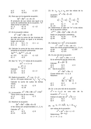 a) 2             b) 3            c) 2/3        23. Si: x , x y x son las raíces de la
                                                          1   2   3
  d) 4             e) 4/3
                                                   ecuación:      x 4 + 7x − 5 = 0
26. Para que en la siguiente ecuación:             Calcular:
            3x 5 + 8 x 4 + x + m = 0                             3     5         5         5
                                                                x1 −      + x3 −
                                                                             2      + x3 −
                                                                                       3
  El producto de sus raíces sea igual a la                             x1        x2        x3
  suma de coeficientes de la ecuación, "m"
                                                   a) 0          b) −7         c) −14
  debe tomar el valor de:
                                                   d) −21        e) 10
  a) −3        b) −9         c) −12
                                                 24. Determinar el valor de ‘‘m’’ si las raíces
  d) 7         e) 12
                                                   de la ecuación cúbica:
27. En la ecuación cúbica:                             x 2n−5 − (4n − 1) x 2 + mx + 5 = 0
         x 3 + ax 2 + bx + c = 0                   Están en progresión aritmética.
                                                   a) 16        b) 25         c) 36
  se sabe que la suma de las inversas de
                                                   d) 49        e) 64
  dos de sus raíces es igual a la tercera,
  luego una raíz es:
                                                                     2
  a) b − a      b) c − b     c) c − a            25. Calcular (a + b) , si la ecuación:
  d) a − b      e) b − c                                    3      2
                                                          x − 14x + 72x − ab = 0
                                                   tiene sus raíces proporcionales a 1, 2 y 4.
28. Calcular la suma de las once raíces que
                                                   a) 64          b) 100         c) 225
  presenta la ecuación polinomial:
                                                   d) 81          e) 121
   4 x 2n+3 + 3x 2n−7 + 4 = 0
  a) -3/2          b) -2/3         c) -1/2       26. Si una raíz de la ecuación:
  d) -1            e) 0                                     3       2
                                                           x - 12x + 39x - n = 0
                                                   Es la semisuma de las otras dos.
29. Sea "a", "b" y "c" raíces de la ecuación:
                 3                                 Calcular:
                                                                 E = n−3
               2x - x + 5 = 0
                                                   a) 6         b) 5                 c) 4
                   b3 + 1
              E=                                   d) 3         e) 1
  Calcular:        b−3                           27. Sea la ecuación:
  a) 1/2           b) 2            c) c 2                        x 3 − 5x 2 = 5x − 1
  d) -3/2          e) 3
                                                   Cuyas raíces son: −1; α; β
                                                   Resolver:
                        3
20. Dada la ecuación: x + ax - 5 = 0
                                                                         α2     β2
  con a ∈ IR cuyas raíces son "x ", "x " y "x
                                1     2      3                                +
                                                                        6α − 1 6β − 1
  Calcular la suma de cubos de dichas
  raíces.                                          a) 1                 b) 2         c) −3
  a) -3         b) -15        c) 9                 d) 4                 e) −2
  d) 15         e) 18
                                                 28. Si: α es una raíz de la ecuación:
                     4                 3     2       2
                                                   x = -x - 1 y β es una raíz de                la
21. La ecuación: x + 9 x + 18 = x + 11x
                                                                5
  Tiene como una de sus raíces:                    ecuación: x = x + 2
  a) -2         b) 1         c) 3                                        5     3
                                                   Indicar el valor de: β − α β + 2
  d) 9          e) 6                               a) 1           b) 2           c) 3
                                                   d) 4           e) 5
22. Resolver la ecuación:
           2 x 3 + 9 x 2 + 10 x + b = 0                       x1 = 3 − 2 3; x 2 = −3;
                                                 29.    Si:                             "x "
  si las raíces son proporcionales a 1, 2, 6.                                             3
              2                                    son raíces de la ecuación:
  Calcular: b − 1.
                                                            3      2
  a) 1           b) 3          c) 8                        x + ax + bx + c = 0
  d) 15          e) 24
                                                   Determinar:
                                                                       (a − x 3 )
                                                   si: c = 4 3 − 6
 