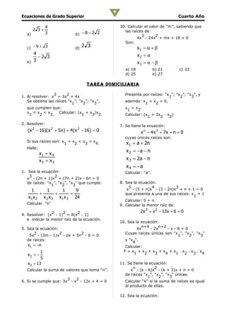 Ecuaciones de Grado Superior                                                       Cuarto Año

               4                                 30. Calcular el valor de ‘‘m’’, sabiendo que
       2 3+                                        las raíces de:
  a)           3               b) − 8 − 2 2                 3       2
                                                          4x - 24x + mx + 18 = 0
                                                   Son:
  c) − 9 + 3                   d)
                                    2 3                     x1 = α + β
     4                                                      x2 = α
       −2 3
  e) 3                                                      x3 = α − β
                                                    a) 18             b) 21         c) 23
                                                    d) 25             e) 27

                                      Tarea Domiciliaria

                 3      2                          Presenta por raíces: "x "; "x "; "x ", y
1. Al resolver: x = 3x + 4x                                               1     2     3
   Se obtiene las raíces "x ”; "x ”; "x ",         además: x + x = 0,
                           1     2     3                      1    2
   que cumplen que:                                x >x .
                                                    1     2
   x <x <x          Calcular: (x + x )x
    1     2    3.               1     3 2.         Calcular: (x + 3x − x )
                                                               1     3    2
2. Resolver:
                                                 7. Se tiene la ecuación:
   ( x 2 − 16)( x 2 + 5 x ) + 4( x 2 − 16) = 0               x n − 4 x 3 + 7x + n = 0
                                                   cuyas únicas raíces son:
  Si sus raíces son: x = x < x < x
                      1   2   3   4.                x 1 = a + 2n
  Halle:
                                                    x 2 = −a − n
         x1 + x 4
         x2 + x3                                    x 3 = 2a − n
                                                    x 4 = −a
1. Sea la ecuación:                                Calcular: ‘‘a’’.
    3             2
   x - (2n + 1)x + (7n + 2)x - 6n = 0
   de raíces: "x ", "x ", "x " que cumple:       8. Sea la ecuación:
                1     2     3
                                                      5           4            3
     1       1       1      9                        x - (5 + n)x - (3 - 2n)x + n + 1 = 0
          +       +       =                         que presenta a una de sus raíces: x = 1
                                                                                       1
   x 1 x 2 x 2 x 3 x 1 x 3 24
                                                    Calcular: 5 + n.
  Calcular "n"                                   9. Calcular la menor raíz de:
                   2 2       2                               2 x 3 + x 2 − 13 x + 6 = 0
4. Resolver: (x − 1) = 8(x − 1)
   e indicar la menor raíz de la ecuación.
                                                 10. Sea la ecuación:
                                                            n+4       n+2
5. Sea la ecuación:                                       4x     - 2x     -x-8=0
       3            2       2                      Cuyas raíces únicas son "x ", "x ", "x "
    5x - (3m - 1)x - px + 5n - 6 = 0                                          1    2     3
   de raíces:                                      y "x ".
                                                       4
   x1 = −n                                         Calcular:
           1                                       F=x +x +x +x +x .x .x .x
   x2 = −                                               1     2     3    4   1   2   3    4
           5
   x 3 = 13                                      11. Se tiene la ecuación:
                                                       n             2
  Calcular la suma de valores que toma ‘‘n’’.         x - (k - 6)x - (k + 3)x + n = 0
                                                   de raíces "x ", "x ", "x " únicas.
                                                                1       2   3
                       3   2
6. Si se cumple que: 3x - x - 12x + 4 = 0          Calcular ‘‘k’’ si la suma de raíces es igual
                                                   al producto de ellas.

                                                 12. Sea la ecuación:
 