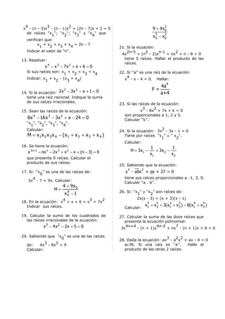 4           3           2                                                          2
x - (n - 3)x - (n - 1)x + (2n - 7)x + 2 = 0                                  9 + 4x 0
  de raíces "x "; "x "; "x " y "x " que                                       3     2
                1      2     3    4                                          x0 − x0
  verifican que:
        x + x + x + x = 2n − 7
         1     2    3      4                        21. Si la ecuación:
  Indicar el valor de "n".                              2n-5      2     n-1      2
                                                     4x       + (n - 2)x    + nx + n - 8 = 0
13. Resolver:                                         tiene 5 raíces. Hallar el producto de las
                                                      raíces.
              x 4 − x 3 − 7x 2 + x + 6 = 0
   Si sus raíces son: x < x < x < x                 22. Si ‘‘a’’ es una raíz de la ecuación:
                       1   2   3   4
   Indicar: x + x − (x + x )                            4
             1     2     3   4                        x - x - 4 = 0. Hallar:
                                                                                    4
                                                                                   4a
                          3      2                                           F=
14. Si la ecuación: 2 x − 3x − x + 1 = 0                                           a+4
  tiene una raíz racional. Indique la suma
  de sus raíces irracionales.
                                                    23. Si las raíces de la ecuación:
                                                                 3     2
15. Sean las raíces de la ecuación:                             x - 8x + 7x + k = 0
                                                      son proporcionales a 1, 2 y 5.
   8 x 4 − 16 x 3 − 3x 2 + x − 24 = 0                 Calcular ‘‘k’’.
   "x ", "x ", "x ", "x ".
     1     2     3     4
   Calcular:                                                              2
                                                    24. Si la ecuación: 3x - 3x - 1 = 0
   M = x1 x 2 x 3 x 4 − (x1 + x 2 + x 3 + x 4 )       Tiene por raíces "x " ∧ " x ".
                                                                          1      2
                                                      Calcular:
16. Se tiene la ecuación:                                                   1           1
   x 2n +1 − nx n − 2 x 3 + x 2 − x + (n − 3) = 0           H = 3x1 −          + 3x 2 −
                                                                            x1          x2
   que presenta 9 raíces. Calcular el
   producto de sus raíces.
                                                    25. Sabiendo que la ecuación:
                                                        3          2
17. Si: ‘‘x ’’ es una de las raíces de:                x - abx + qx + 27 = 0
           0
      4                                                tiene sus raíces proporcionales a −1, 3, 9.
   3x - 7 = 9x. Calcular:
                                                       Calcular ‘‘a . b’’.
                         4 + 9x 0
                   H=      4                        26. Si: "x " y "x " son raíces de:
                          x0 − 1                              1      2
                      4          3    2                       2x(x - 3) = (x + 3)(x - 1)
18. En la ecuación: x + x + 6 = x + 7x                                  5      5         3   3      4     4
  Indicar sus raíces.                                                  x1 + x 2 + 3(x1 + x 2 ) − 8(x1 + x 2 )
                                                       Calcular:

19. Calcular la suma de los cuadrados de            27. Calcular la suma de las doce raíces que
  las raíces irracionales de la ecuación:              presenta la ecuación polinomial:
             x 3 − 4x 2 − 2x + 5 = 0                 3x
                                                       4n+4
                                                             - (n + 1)x
                                                                        4n-2      7
                                                                             + nx - (n + 1)x + 8 = 0

20. Sabiendo que "x " es una de las raíces                                  3    2 2
                   0                                28. Dada la ecuación: ax - a x + ax - 4 = 0
            3   2                                     a∈lN. Si una raíz es ‘‘a’’.     Halle el
  de:    4x - 8x = 9
  Calcular:                                           producto de las otras 2 raíces.
 