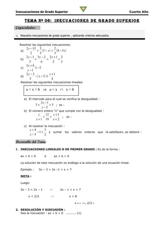 Inecuacaciones de Grado Superior                                                 Cuarto Año

        Tema nº 0 6: i n e c u a c i o n e S D e g r a D o S u p e r i o r
Capacidades:

 Resuelve inecuaciones de grado superior , aplicando criterios adecuados.


   Resolver las siguientes inecuaciones:
      2 x − 15 5               2
   a)          > ( 2 − x) > ( 8 − 5x)
          2        3           3
      2 x − 1 3x − 2 2 x + 1 2
   b)        +           >       +
         5          6         2    3
      3x + 8
   c)         ≥ −2
       x −1
      2x − 3               x +1
   d)         − ( x − 1) ≥
         5                   4
   Resolver las siguientes inecuaciones lineales:

         a<x<b ⇒ a<x ∩ x<b

        a) El intervalo para el cual se verifica la desigualdad :
                     3x − 1
                3<          < 5 ; es :
                     x−5
        b) El número entero “x” que cumple con la desigualdad :
                   x    12 x + 1
                      <   <      ; es :
                 x + 1 19 x + 2

        c) Al resolver la inecuación :
            x+4      3
                −1 >   y sumar los valores enteros que la satisfacen, se obtiene :
            x−5      2

Desarrollo del Tema:

1. INECUACIONES LINEALES O DE PRIMER GRADO : Es de la forma :

   ax + b > 0          ó        ax + b < 0

   La solución de esta inecuación es análoga a la solución de una ecuación lineal.

   Ejemplo :       5x – 3 < 2x –1 < x + 7

   NOTA :

   Luego:

   5x – 3 < 2x – 1         ∩        2x – 1 < x + 7

           x < 2/3          ∩                x<8

                                               x ∈< -∞, 2/3 >

2. RESOLUCIÓN Y DISCUSIÓN :
   Sea la inecuación : ax + b > 0 .......... (1)
 