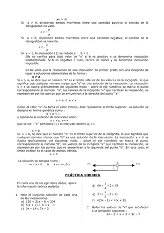 ax > -b
   Si    a > 0, dividiendo ambos miembros entre una cantidad positiva el sentido de la
        desigualdad no varía.
                          b
                  x>−
                          a
   Si    a < 0, dividiendo ambos miembros entre una cantidad negativa, el sentido de la
        desigualdad se invierte.
                      b
                x<−
                      a
   Si a = 0, la inecuación (1) se reduce a : b > 0
      Ella se verifica para todo valor de “x” si b es positivo y se denomina inecuación
      indeterminada. Si b es negativo o nulo, carece de raíces y se denomina inecuación
      imposible.

        Se ha visto que la resolución de una inecuación de primer grado con una incógnita da
        lugar a soluciones elementales de la forma :
             x>a
 Si x > a, se dice que el número “a” es el límite inferior de los valores de la incógnita, lo que
 significa que cualquier número mayor que “a” es una solución de la inecuación. La inecuación
 x > a se ilustra gráficamente del siguiente modo : sobre el eje numérico se marca el punto
 correspondiente al número “a”, los valores de la incógnita “x” que verifican la inecuación, se
 representan por los puntos que se encuentran a la derecha del punto “a”.

                              x>a ó a<x

 Como el valor “x” no toma el valor infinito, éste representa el límite superior. La solución se
 designa en forma genérica como :
                       a<x<∞
 y aplicando la notación de intervalos como :
                         x ∈ <a, +∞>
 que se lee : “x” pertenece (∈) al intervalo abierto a, +∞

             x<b
 Si x < b, se dice que el número “b” es el límite superior de la incógnita, lo que significa que
 cualquier número menor que “b” es una solución de la inecuación. La inecuación x < b se
 ilustra gráficamente del siguiente modo : sobre el eje numérico se marca el punto
 correspondiente al número “b”, los valores de la incógnita “x” que verifican la inecuación, se
 representan por los puntos que se encuentran a la izquierda del punto “b”. En este caso, el
 límite inferior es el valor de menos infinito.
                           x<b

 La solución se designa como :
        -∞ < x < b    ó   x ∈< -∞, b >              -∞                      b           +∞
                                                                        0
                                    prÁcTica DirigiDa

En cada uno de los ejercicios dados, aplica                     x
la información teórica recibida.                         d) 66 <  + 2 < 98
                                                                4
                                                                x
1. Hale el conjunto solución de cada una                 e) 21 < − 3 < 33
   de las inecuaciones :
                                                                2
   a) 120 < 21x – 6 < 204                                f) 4(3x - 1) < 4(x + 9)
   b) 5(x + 3) + 4 < x – 1
   c) 3x – 14 ≤ 7x – 2                             2. Hallar los valores de “x” que satisfacen
                                                         a la limitación siguiente :
                                                                     2x – 5 < x + 3 < 3x – 7
 