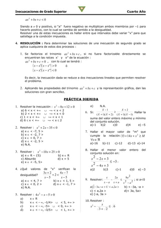 Inecuacaciones de Grado Superior                                                                 Cuarto Año

       ax 2 + bx + c < 0

   Siendo a ≠ 0 y positivo, si “a” fuera negativo se multiplican ambos miembros por –1 para
   hacerlo positivo, con lo cual se cambia de sentido a la desigualdad.
   Resolver una de estas inecuaciones es hallar entre que intervalos debe variar “x” para que
   satisfaga a la condición impuesta.

4. RESOLUCIÓN : Para determinar las soluciones de una inecuación de segundo grado se
   aplica cualquiera de estos dos procesos :

   1. Se factoriza el trinomio ax 2 + bx + c , si no fuera factorizable directamente se
       encuentran las raíces x’ y x’’ de la ecuación :
       ax 2 + bx + c = 0 , con lo cual se tendrá :
             ( x − x')( x − x' ') > 0        ó
             ( x − x')( x − x' ') < 0
       Es decir, la inecuación dada se reduce a dos inecuaciones lineales que permiten resolver
       el problema.

   2. Aplicando las propiedades del trinomio ax 2 + bx + c y la representación gráfica, dan las
       soluciones con gran sencillez.

                                            prÁcTica DirigiDa

1. Resolver la inecuación : x 2 − 8 x + 12 > 0              e)       N.A.
    a) 6 < x < +∞ ∪ -∞ < x < 2                                        X −1                  X +2
                                                         6. Si:                     ≥              Hallar la
    b) 2 < x < +∞ ∪ -∞ < x < 0                                   ( X + 1)( X + 2) ( X + 1)( X − 1)
   c) 1 < x < +∞ ∪ -∞ < x < 1                               suma del valor entero máximo y mínimo
   d) 6 ≤ x < +∞ ∪ -∞ < x ≤ 2                               del conjunto solución.
                                                            a)-1     b)2         c)0        d)4      e) –5
2. Resolver : x 2 + 2 x − 35 < 0
    a) x ∈ < -7, 5 >                                     7. Hallar el mayor valor de “m” que
    b) x ∈ < -2, 7 >                                        cumple la relación: 33 + 14 x + x 2 ≥ M
    c) x ∈ < 0, 7 >
    d) x ∈ < -2, 5 >
                                                            ∀x ∈ ℜ
    e) N.A.                                                 a)-16       b)-11       c)-12         d)-13 e)-14

                                                         8. Hallar el menor valor                  entero    del
3. Resolver :    x 2 − 10 x + 25 > 0                        conjunto solución en:
    a) x ∈ R – {5}                      b) x ∈ R
                                                              2
    c) Absurdo                          d) x = 5             x − 2x + 3
    e) x ∈ < -5, 5>                                                     ≤ −3 .
                                                              2
                                                             x − 4x + 3
4. ¿Qué    valores      de     “x”      verifican   la      a)2         b)3          c)-1           d)0   e) –3
                       3x + 2     4x − 7
   desigualdad?               +2<                                                                   2
                        x−5        x−5                                     x        2a           8a
    a) x ∈ < 4, 7 >              b) x ∈ < 1, 5 >         9. Resolver:           −          ≤
                                                                                                2     2
                                                                                                        ; si a<0
                                                                         x−a        x+a        x −a
    c) x ∈ < 0, 2 >              d) x ∈ < -1, 7 >
    e) N.A.                                                      [
                                                            a) − 3a , − a > U < a , 2a >        b) < -3a, -a >
                                                            c) < a,2a >                         d)< 3a, 5a>
5. Resolver : 4 x 2 − x − 5 > 0                             e) [-a, 3a >
   a)     x∈R
                                                         10. Resolver :
   b)     x ∈ < - ∞, -1/4> ∪ < 5, +∞ >
                                                                      x
   c)     x ∈ < - ∞, -5> ∪ < 0, +∞ >                        x2 −          ≤ 6
   d)     x ∈ < - ∞, -3/5> ∪ < 1, +∞ >                               3+ 2
 