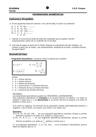 Álgebra                                                                               I.E.P. Corpus
Christi
                                       progreSioneS geomÉTricaS

Exploración y Desequilibrio:

   En las siguientes listas de números: ¿En cuál de ellas, la razón es constante?
    a) 1; 8; 27; 64;...............
    b) 3; 6; 12; 24;.........
    c) 2; 6; 24; 120;.........
    d) 1; 1 ; 1; 1;............
          3 9 27

 Calcular la suma de las áreas de todos los cuadrados que se pueden inscribir
  sucesivamente a partir de un cuadrado de 1m de lado.

   Una hoja de papel se parte por la mitad; después se superponen las dos mitades y se
    vuelven a partir por la mitad, y así sucesivamente. Después de 8 cortes. ¿Cuántos trocitos
    de papel habrá?


Desarrollo del Tema:

    Progresión Geométrica: Cuando la razón se obtiene por cociente.


      an = a1.r   n-1
                                  Sn   =a.
                                           (r   n
                                                 −1  )
                                         1
                                             ( r − 1)
                                                      a1
     Pn =   (   a1 .a n   )   n
                                          S∞ =
                                                    (1 − r )
    Donde:
     a1 = Primer término
     an = Ultimo término
     n = número de términos
     Sn = Suma de los “n” primeros términos
     Pn = Producto de los n primeros términos
     S∝ = Suma de los infinitos términos

     RECUERDA:
     Las progresiones geométricas pueden ser CRECIENTES y DECRECIENTES.
     Una progresión geométrica es creciente si su primer término es positivo y la razón es
     positiva y mayor que 1, y es decreciente si su primer término es positivo y la razón es
     positiva y menor que 1.

     Si la razón es negativa, los términos de la progresión resultan alternadamente positivo y
     negativo; y por lo tanto, uno mayor, uno menor, uno mayor, etc.

     Ejemplos:
     1) 4; 8; 16; 32; 64; 128; …. es una progresión geométrica creciente; Porque su primer
         término es positivo y la razón es 2, positiva y mayor que 1.
     2) 81; 27; 9; 3; 1;, …… es una progresión geométrica decreciente; porque su primer
                                                         1
          término es positivo y la razón es                , positiva y menor que 1.
                                                         3
     3) La progresión geométrica: -1; 5; -25; 125; …. no es creciente ni decreciente, pues la
     razón es negativa que es -5.
 