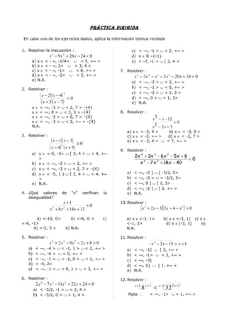 prÁcTica DirigiDa

 En cada uno de los ejercicios dados, aplica la información teórica recibida


1. Resolver la inecuación :                                       c) < -∞, -1 > ∪ < 2, +∞ >
                 x 3 − 9 x 2 + 26 x − 24 < 0                      d) x ∈ R –{-1}
     a) x ∈ < - ∞, -1/4> ∪ < 5, +∞ >                              e) < -7, -1 > ∪ [ 3, 4 >
     b) x ∈ < - ∞, 2> ∪ < 3, 4 >
     c) x ∈ < - ∞, -1> ∪ < 8, +∞ >                        7. Resolver :
     d) x ∈ < - ∞, -2> ∪ < 5, +∞ >                                  x 5 − 2 x 4 − x 3 − 2 x 2 − 20 x + 24 < 0
     e) N.A.
                                                                  a) < -∞, -2 > ∪ < 2, +∞ >
2. Resolver :                                                     b) < -∞, -1 > ∪ < 0, +∞ >
                                                                  c) < -∞, -2 > ∪ < 1, 3 >
          ( x − 2)( x − 4) 2   <0                                 d) < -∞, 0 > ∪ < 1, 3>
           ( x + 3)( x − 7 )                                      e) N.A.
     x∈<     -∞,   -3 > ∪ < 2, 7 > -{4}
     x∈<     -∞,   0 > ∪ < 3, 5 > -{4}                    8. Resolver :
     x∈<     -∞,   -3 > ∪ < 0, 7 > -{4}                                                 2
                                                                                       x − x − 12
     x∈<     -∞,   -3 > ∪ < 2, +∞ > -{4}                                                          <0
     N.A.                                                                               2
                                                                                       x − 2x + 3
                                                             a) x ∈ < -3, 4 >    b) x ∈ < -3, 0 >
3. Resolver :                                                c) x ∈ < -3, +∞ >   d) x ∈ < -3, 7 >
                   ( x − 1)( x − 3) ≥ 0                      e) x ∈ < -3, 4 > ∪ < 7, +∞ >
                 ( x − 4 ) 2 ( x + 5)                     9. Resolver :
     a) x ∈ <-5, -3> ∪ [ 3, 4 > ∪ < 4, +∞
                                                                   2x 4 + 3x 3 − 6x 2 − 5x + 6
          >                                                                                    <0
     b)   x ∈ < -∞, -3 > ∪ < 2, +∞ >                                 x 3 − 7 x 2 + 18x − 40
     c)   x ∈ < -∞, -3 > ∪ < 2, 7 > -{4}
     d)   x ∈ < -5, 1 ] ∪ [ 3, 4 > ∪ < 4, +∞                 a) < -∞,           -2 ] ∪ [ -3/2, 5>
          >                                                  b) < -∞,           -2 > ∪ < -3/2, 5>
     e)   N.A.                                               c) < -∞,           0 ] ∪ [ 1, 5>
                                                             d) < -∞,           -2 ] ∪ [ 2, +∞ >
4. ¿Qué valores          de       “x”    verifican   la      e) N.A.
   desigualdad?
                         x +1                             10. Resolver :
                                       <0
                 x + 8 x 2 + 14 x + 12
                   3                                                       (x   2
                                                                                    + 2 x − 3)( 3 x − 4 − x 2 ) > 0

       a) <-10, 0>               b) <-6, 0 >         c)      a) x ε <-3, 1>                    b) x ε <-3, 1] c) x ε
<-6, -1>                                                     <-1, 3>                            d) x ε [-3, 1]    e)
      d) <-2, 5 >              e) N.A.                       N.A.

5. Resolver :                                             11. Resolver :
                 x 4 + 2x3 − 9x 2 − 2x + 8 > 0                                        x 2 − 2 x − 15 > x + 1
   a) < -∞, -4 > ∪ < -1, 1 > ∪ < 2, +∞ >                     a) < -∞,           -1] ∪ [ 3, +∞ >
   b) < -∞, -6 > ∪ < 0, +∞ >                                 b) < -∞,           -1> ∪ < 3, +∞ >
   c) < -∞, -1 > ∪ < -1, 0 > ∪ < 1, +∞ >                     c) < -∞,           -3]
   d) < -4, 2>                                               d) < -∞,           0] ∪ [ 1, +∞ >
   e) < -∞, -1 > ∪ < 0, 1 > ∪ < 3, +∞ >                      e) N.A.

6. Resolver :                                             12. Resolver :
       2 x 4 − 7 x 3 − 11x 2 + 22 x + 24 < 0
      a) < -3/2, -1 > ∪ < 2, 4 >
                                                                    x +1
                                                                           8 x +3 < x −1 32 2 x +3
      b) < -3/2, 0 > ∪ < 1, 4 >                               Rpta. :                < -∞, -1> ∪ < 1, +∞ >
 