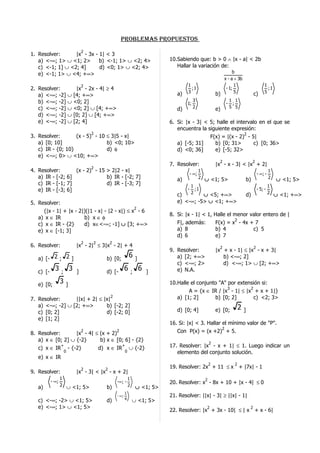 problemaS propueSToS
                                 2
1. Resolver:      |x - 3x - 1| < 3
   a) <-∞; 1> ∪ <1; 2>      b) <-1; 1> ∪ <2; 4>                                       10.Sabiendo que: b > 0 ∧ |x - a| < 2b
   c) <-1; 1] ∪ <2; 4]      d) <0; 1> ∪ <2; 4>                                           Hallar la variación de:
   e) <-1; 1> ∪ <4; +∞>                                                                                                b
                                                                                                                  x - a + 3b
                                 2                                                            1                         1                        1
2. Resolver:                 |x - 2x - 4| ≥ 4                                                   ;1                 - 1;                            ;1
                                                                                         a)   3                b)       5                c)      5
   a) <-∞; -2]       ∪      [4; +∞>
   b) <-∞; -2]       ∪      <0; 2]                                                               3                   1 1
                                                                                              1;                   - ;
   c) <-∞; -2]       ∪      <0; 2] ∪ [4; +∞>                                             d)      2             e)    5 5
   d) <-∞; -2]       ∪      [0; 2] ∪ [4; +∞>
   e) <-∞; -2]       ∪      [2; 4]                                                    6. Si: |x - 3| < 5; halle el intervalo en el que se
                                                                                         encuentra la siguiente expresión:
                                     2                                                                                 2
3. Resolver:       (x - 5) - 10 ≤ 3|5 - x|                                                             F(x) = |(x - 2) - 5|
   a) [0; 10]                   b) <0; 10>                                               a) [-5; 31]     b) [0; 31>        c) [0; 36>
   c) IR - {0; 10}              d) φ                                                     d) <0; 36]      e) [-5; 32>
   e) <-∞; 0> ∪ <10; +∞>
                                                                                                                 2                       2
                                                                                      7. Resolver:             |x - x - 3| < |x + 2|
                                     2
4. Resolver:       (x - 2) - 15 > 2|2 - x|                                                           1                                                1
                                                                                              - ∞;                                           - ∞; -
   a) IR - [-2; 6]              b) IR - [-2; 7]                                          a)          2 ∪ <1; 5>                     b)                2   ∪ <1; 5>
   c) IR - [-1; 7]              d) IR - [-3; 7]                                                1                                                    1
   e) IR - [-3; 6]                                                                            - ;1                                           - 5; -
                                                                                         c)    2   ∪ <5; +∞>                        d)              2 ∪ <1; +∞>

5. Resolver:                                                                             e) <-∞; -5> ∪ <1; +∞>
                                                2
      (|x - 1| + |x - 2|)(|1 - x| - |2 - x|) ≤ x - 6
                                                                                      8. Si: |x - 1| < 1, Halle el menor valor entero de |
   a) x ∈ IR            b) x ∈ φ                                                                                   2
   c) x ∈ IR - {2}      d) x∈<-∞; -1] ∪ [3; +∞>                                          F|, además:      F(x) = x - 4x + 7
   e) x ∈ [-1; 3]                                                                        a) 8             b) 4            c) 5
                                                                                         d) 6             e) 7
                                 2       2         2
6. Resolver:                 |x - 2| ≤ 3|x - 2| + 4                                                              2                       2
                                                                                      9. Resolver:             |x + x - 1| ≤ |x - x + 3|
   a) [- 2 ; 2 ]                                b) [0;
                                                                  6       ]              a) [2; +∞>               b) <-∞; 2]
                                                                                         c) <-∞; 2>               d) <-∞; 1> ∪ [2; +∞>
   c) [-
            3   ;
                        3    ]                  d) [-
                                                              6       ;
                                                                              6   ]      e) N.A.

   e) [0;
                3   ]                                                                 10.Halle el conjunto "A" por extensión si:
                                                                                                               3        2
                                                                                              A = {x ∈ IR / |x - 1| ≤ |x + x + 1|}
7. Resolver:      ||x| + 2| ≤ |x|
                                                   2                                     a) [1; 2]       b) [0; 2]        c) <2; 3>
   a) <-∞; -2] ∪ [2; +∞>       b) [-2; 2]                                                                                   2
   c) [0; 2]                   d) [-2; 0]                                                d) [0; 4]             e) [0;           ]
   e) [1; 2]
                                                                                      16. Si: |x| < 3. Hallar el mínimo valor de "P".
                                                                                                              2
8. Resolver:
                                 2
                   |x - 4| ≤ (x + 2)
                                                       2                                 Con P(x) = (x +2) + 5.
   a) x ∈ [0; 2] ∪ {-2}      b) x ∈ [0; 6] - {2}
                                                                                                           2
   c) x ∈ IR
                +
                     - {-2}                  d) x ∈ IR
                                                           +
                                                                  ∪ {-2}              17. Resolver: |x - x + 1| ≤ 1. Luego indicar un
                 0                                          0                            elemento del conjunto solución.
   e) x ∈ IR
                                                                                                           2            2
                                 2             2
                                                                                      19. Resolver: 2x + 11 ≤ x + |7x| - 1
9. Resolver:                 |x - 3| < |x - x + 2|
                1                                                 1                                    2
           - ∞;                                        -∞ ; -                         20. Resolver: x - 8x + 10 + |x - 4| ≤ 0
   a)           2 ∪ <1; 5>                      b)                2       ∪ <1; 5>
                                                              1
                                                       - ∞;                           21. Resolver: ||x| - 3| ≥ ||x| - 1|
   c) <-∞; -2> ∪ <1; 5>                         d)            4       ∪ <1; 5>
   e) <-∞; 1> ∪ <1; 5>                                                                                  2                            2
                                                                                      22. Resolver: |x + 3x - 10| ≤ | x + x - 6|
 