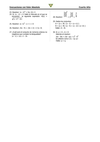 Inecuaciones con Valor Absoluto                                                             Cuarto Año

                         2                                                 2
23. Resolver: |x - 2| > 3|x -2|+ 4                                     x          x   7
24. Si: |x - 2| < 4. Halle el intervalo en el que se
   encuentra     la siguiente expresión: H(x) =                        2          2 ≤ 4
                                                       28. Resolver:           +3
    | ( x − 6 ) + 36 |
             2


                                                       29. Dados los conjuntos:
                         2
25. Resolver: |x -1| - x + 1 > 0                          A = {x ∈ IR / |x - 2| < |x +1| }
                                                          B = {x ∈ IR / |x - 4| + |x - 2|< |x +3| }
26. Resolver: |5x - 4| ≤ |3x + 2| + 2 |x -3|              Hallar: A ∩ B.

27. ¿Cuál será el conjunto de números enteros no       30. Si: a > 0 ∧ b < 0
   negativos que cumplan la desigualdad?                   Además al resolver:
   |x - 1| + |x| ≤ 1 - 2x                                                           2
                                                           |bx - 3b| + |3a - ax| < a - b
                                                                                        2

                                                           Se obtiene como C.S.: <p; q>
                                                           Hallar: p + q.
 