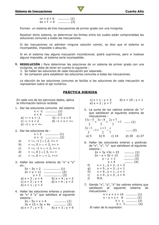 Sistema de Inecuaciones                                                               Cuarto Año

                   cx + d > 0     ............ (2)
                   ex + f > 0     ............ (3)

   Forman un sistema de tres inecuaciones de primer grado con una incógnita.

   Resolver dicho sistema, es determinar los límites entre los cuales están comprendidas las
   soluciones comunes a todas las inecuaciones.

   Si las inecuaciones no admiten ninguna solución común, se dice que el sistema es
   incompatible, imposible o absurdo.

   Si en el sistema hay alguna inecuación incondicional, podrá suprimirse, pero si hubiese
   alguna imposible, el sistema sería incompatible.

9. RESOLUCIÓN : Para determinar las soluciones de un sistema de primer grado con una
   incógnita, se debe de tener en cuenta lo siguiente :
   3. Se hallan las soluciones de cada inecuación por separado.
   4. Se comparan para establecer las soluciones comunes a todas las inecuaciones.

   La elección de las soluciones comunes se facilita si las soluciones de cada inecuación se
   representan sobre el eje numérico.


                                      prÁcTica DirigiDa

 En cada uno de los ejercicios dados, aplica             c) x = 1 ; y = 3         d) x = 10 ; y = 1
 la información teórica recibida                         e) x = 2 ; y = 7
1. Dar las soluciones comunes del sistema
                                                     5. La suma de los valores enteros de “x”
              x < -1 ............ (1)
                                                        que satisfacen al siguiente sistema de
              x < 4 ............ (2)
                                                        inecuaciones :
   a) -∞ < x < -1           b) -∞ < x < 0
   c) -∞ < x < 2            d) –1 < x < +∞           13 x − 5 3 x − 8 2 x + 7
                                                             +       >        + 1 ...... (1)
   e) –1 ≤ x < +∞                                       2        5       3
                                                     3x − 1      x +1 x
2. Dar las soluciones de :                                  −1 <     −             ...... (2)
              x > 2 .............. (1)
                                                       5           2   7
                                                      a) 5      b) 9      c) 14       d) 20   e) 27
              x < -1 .............. (2)
  a)     < -∞, -1 ] ∪ [ 2, +∞ >
                                                     6. Hallar las soluciones enteras y positivas
  b)     < -∞, 0 > ∪ < 3, +∞ >                           de “x”, “y”, “z” que satisfacen al siguiente
  c)     < -∞, -1 > ∪ < 2, +∞ >                          sistema :
  d)     < -∞, 0 ] ∪ [ 3, +∞ >                                2x + 3y +5z > 23       .......... (1)
  e)     < -∞, 0 > ∪ < 1, +∞>                                 2x – y + 5z < 13      .......... (2)
                                                                   y–z >1           .......... (3)
3. Hallar los valores enteros de “x” e “y”                              y<4          ......... (4)
   en:                                                 f)      x=1,y=2,z=3
       5x – 3y > 2 ................. (1)               g)      x=5,y=3,z=1
       2x + y < 11 .................. (2)              h)      x=4,y=1,z=1
             y > 3 .................. (3)              i)      x=0,y=2,z=4
    a) x = 2 ; y = 4        b) x = 4 ; y = 3           j)      N.A.
    c) x = 3 ; y = 4       d) x = 4 ; y = 2
    e) x = 1 ; y = 3                                 7. Siendo “x”, “y”, “z” los valores enteros que
                                                        satisfacen     al  siguiente    sistema      de
4. Hallar las soluciones enteras y positivas            inecuaciones :
   de “x” é “y” que satisface al siguiente                         x + y + z > 14 ........... (1)
   sistema :                                                       x – y + z < 6 ........... (2)
       2x – 5y > x + 4       ............ (1)                                Y < z ........... (3)
       3x + 13 > 2y + 4x ............. (2)                                    Z < 7............. (4)
    a) x = 7 ; y = 5       b) x = 3 ; y = 9              El valor de la expresión:
 