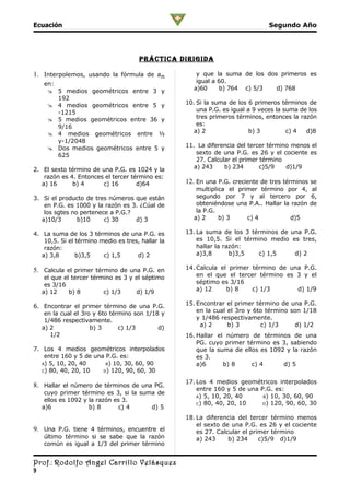 Ecuación                                                                        Segundo Año




                                      prÁcTica DirigiDa

1. Interpolemos, usando la fórmula de an              y que la suma de los dos primeros es
    en:                                               igual a 60.
      5 medios geométricos entre 3 y                a)60      b) 764 c) 5/3  d) 768
        192
      4 medios geométricos entre 5 y              10. Si la suma de los 6 primeros términos de
        -1215                                          una P.G. es igual a 9 veces la suma de los
      5 medios geométricos entre 36 y                 tres primeros términos, entonces la razón
        9/16                                           es:
      4 medios geométricos entre ½                  a) 2                 b) 3         c) 4  d)8
        y-1/2048
      Dos medios geométricos entre 5 y            11. La diferencia del tercer término menos el
        625                                           sexto de una P.G. es 26 y el cociente es
                                                      27. Calcular el primer término
2. El sexto término de una P.G. es 1024 y la         a) 243     b) 234       c)5/9    d)1/9
    razón es 4. Entonces el tercer término es:
   a) 16      b) 4      c) 16        d)64          12. En una P.G. creciente de tres términos se
                                                      multiplica el primer término por 4, al
3. Si el producto de tres números que están           segundo por 7 y al tercero por 6,
    en P.G. es 1000 y la razón es 3. ¿Cúal de         obteniéndose una P.A.. Hallar la razón de
    los sgtes no pertenece a P.G.?                    la P.G.
   a)10/3       b)10     c) 30     d) 3              a) 2     b) 3     c) 4           d)5

4. La suma de los 3 términos de una P.G. es        13. La suma de los 3 términos de una P.G.
    10,5. Si el término medio es tres, hallar la       es 10,5. Si el término medio es tres,
    razón:                                             hallar la razón:
   a) 3,8       b)3,5    c) 1,5      d) 2              a)3,8       b)3,5  c) 1,5     d) 2

5. Calcula el primer término de una P.G. en        14. Calcula el primer término de una P.G.
     el que el tercer término es 3 y el séptimo        en el que el tercer término es 3 y el
     es 3/16                                           séptimo es 3/16
    a) 12     b) 8        c) 1/3     d) 1/9            a) 12     b) 8    c) 1/3       d) 1/9

6. Encontrar el primer término de una P.G.         15. Encontrar el primer término de una P.G.
    en la cual el 3ro y 6to término son 1/18 y         en la cual el 3ro y 6to término son 1/18
    1/486 respectivamente.                             y 1/486 respectivamente.
   a) 2              b) 3      c) 1/3       d)          a) 2      b) 3       c) 1/3     d) 1/2
      1/2                                          16. Hallar el número de términos de una
                                                       PG. cuyo primer término es 3, sabiendo
7. Los 4 medios geométricos interpolados               que la suma de ellos es 1092 y la razón
    entre 160 y 5 de una P.G. es:                      es 3.
   A) 5, 10, 20, 40      B) 10, 30, 60, 90             a)6      b) 8     c) 4      d) 5
   C) 80, 40, 20, 10    D) 120, 90, 60, 30

                                                   17. Los 4 medios geométricos interpolados
8. Hallar el número de términos de una PG.
                                                       entre 160 y 5 de una P.G. es:
     cuyo primer término es 3, si la suma de
                                                       A) 5, 10, 20, 40      B) 10, 30, 60, 90
     ellos es 1092 y la razón es 3.
                                                       C) 80, 40, 20, 10     D) 120, 90, 60, 30
    a)6              b) 8      c) 4     d) 5
                                                   18. La diferencia del tercer término menos
                                                       el sexto de una P.G. es 26 y el cociente
9. Una P.G. tiene 4 términos, encuentre el             es 27. Calcular el primer término
    último término si se sabe que la razón             a) 243     b) 234     c)5/9 d)1/9
    común es igual a 1/3 del primer término


Prof.: Rodolfo Angel Carrillo Velásquez
9
 