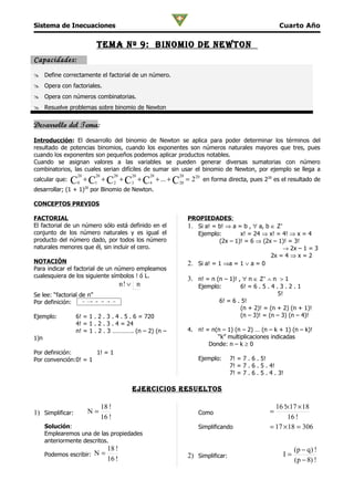 Sistema de Inecuaciones                                                                                     Cuarto Año

                                 Tema nº 9: binomio De newTon
Capacidades:
 Define correctamente el factorial de un número.
 Opera con factoriales.
 Opera con números combinatorias.
 Resuelve problemas sobre binomio de Newton


Desarrollo del Tema:
Introducción: El desarrollo del binomio de Newton se aplica para poder determinar los términos del
resultado de potencias binomios, cuando los exponentes son números naturales mayores que tres, pues
cuando los exponentes son pequeños podemos aplicar productos notables.
Cuando se asignan valores a las variables se pueden generar diversas sumatorias con número
combinatorios, las cuales serian difíciles de sumar sin usar el binomio de Newton, por ejemplo se llega a
                    20           20          20      20    20   20
calcular que:   C   0
                         + C1 + C2 + C3 + C4 + ... + C20 = 220 en forma directa, pues 220 es el resultado de
desarrollar; (1 + 1)20 por Binomio de Newton.

CONCEPTOS PREVIOS

FACTORIAL                                                            PROPIEDADES:
El factorial de un número sólo está definido en el                   1. Si a! = b! ⇒ a = b , ∀ a, b ∈ Z+
conjunto de los número naturales y es igual el                          Ejemplo:        x! = 24 ⇒ x! = 4! ⇒ x = 4
producto del número dado, por todos los número                                  (2x – 1)! = 6 ⇒ (2x – 1)! = 3!
naturales menores que él, sin incluir el cero.                                                          → 2x – 1 = 3
                                                                                                    2x = 4 ⇒ x = 2
NOTACIÓN                                                             2. Si a! = 1 ⇒a = 1 ∨ a = 0
Para indicar el factorial de un número empleamos
cualesquiera de los siguiente símbolos ! ó L.
                                                                     3. n! = n (n – 1)! , ∀ n ∈ Z+ ∧ n > 1
                                                  n! ∨ n                 Ejemplo:        6! = 6 . 5 . 4 . 3 . 2 . 1
Se lee: “factorial de n”                                                                                 5!
Por definición:          n   =⋅
                              1 2 ⋅3 ⋅ ...n
                                      4                                          6! = 6 . 5!
                                                                                         (n + 2)! = (n + 2) (n + 1)!
Ejemplo:          6! = 1 . 2 . 3 . 4 . 5 . 6 = 720                                       (n – 3)! = (n – 3) (n – 4)!
                  4! = 1 . 2 . 3 . 4 = 24
                  n! = 1 . 2 . 3 …………. (n – 2) (n –                  4. n! = n(n – 1) (n – 2) … (n – k + 1) (n – k)!
1)n                                                                            “k” multiplicaciones indicadas
                                                                            Donde: n – k ≥ 0
Por definición:       1! = 1
Por convención:0! = 1                                                    Ejemplo:      7! = 7 . 6 . 5!
                                                                                       7! = 7 . 6 . 5 . 4!
                                                                                       7! = 7 . 6 . 5 . 4 . 3!

                                                     ejercicioS reSuelToS

                                      18 !                                                                16 !×17 × 18
1) Simplificar:              N=                                          Como                           =
                                      16 !                                                                    16 !
      Solución:                                                          Simplificando                  = 17 × 18 = 306
      Emplearemos una de las propiedades
      anteriormente descritos.
                                        18 !                                                                      (p − q) !
      Podemos escribir: N =                                          2) Simplificar:                         I=
                                        16 !                                                                      (p − 8) !
 