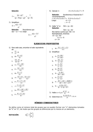 Solución:                                              4) Calcular n:                        n! x 4 x 5 x 6 x 7 = 7!

            (p − q) !        1                                Solución:       Escribiremos el factorial de 7
    I=                   =                                    convenientemente
         (p − 8) (p − q)! (p − 8)                             ⇒ n! x 4 x 5 x 6 x 7 = 3! X 4 x 5 x 6 x 7
                                                              Luego:              n! = 3!
3) Simplificar:                                                                 ∴n=3
        a (a − 1) !
   E=                                                      5) Hallar “a” si:           720 = (a – 8)!
             a!                                               Solución:
    Solución:        Recordemos que                                           720 = (a – 8)!
    a(a – 1) ! = a!, luego:                                    Nos damos cuenta que: 720 = 6!
                                            a (a − 1) !        Reemplazando, tenemos:
                                       E=                       6! = (a – 8)!
                                                a!
                                                                       6=a–8
                                                                   a = 14

                                               ejercicioS propueSToS

1) Para cada caso, encontrar el valor equivalente                         13 ! + 12 ! + 11 !
                                                               l.   M=
   de:                                                                           11 !
         5!                                                2) Simplificar:
    a.      =N
         2!
               8 ! +6 !                                                   (n + 36 ) !
    b.   M=                                                    a.   P=
                  6!                                                      (n + 35 ) !
         13 ! 9 !                                                         n(n − 1) !
    c.            =P                                           b.   G=
         14 ! 8 !                                                         (n + 2 ) !
               21 ! − 20 !                                                (r − 5 ) !
    d.   C=                                                    c.   Q=
                  19 !                                                    (r − 4 ) !
              15 ! − 13 !                                                 (p + 1) !
    e.   K=                                                    d.   N=
                 13 !                                                     (p + 2) !
               5 ! +1!                                                     2 × 30 !
    f.   M=                                                    e.   R=
                  0!                                                      29 ! + 28 !
              13 ! × 0 ! 13 ! × 2 !                                       ( x + 2) !
    g.   A=             +                                      f.   P=
                14 !       12 !                                           ( x − 2) !
              6 ! +7 ! +8 !                                               20 ! + 22 ! − 22( 20 ! )
    h.   P=                                                    g.   P =
                   5!                                                       20 ! + 19 ! + 21 !
              1! + 2 ! + 3 !                                                 p ! (p + 2 ) !
    i.   J=                                                    h.   R =
                   2!                                                     (p − 1) ! (p + 3) !
              23 ! + 24 ! + 25 !
    j.   N=
                     23 !                                                              a! b!
                                                           3) Hallar a + b, si               =8
              6! +7! +8!                                                                3!
    k.   P=
                  6!                                                                    8 × 5 !×12 × n
                                                           4) Determinar en:                           = 5!× 4
                                                                                               3!


                                                nÚmero combinaTorio

Se define como el número total de grupos que se pueden formar con “n” elementos tomados
de “k” en “k”, de modo que los grupos se diferencias por lo menos en un elemento.

                                   n    n
NOTACIÓN:                      C   k
                                       ∨ 
                                        k
                                         
 