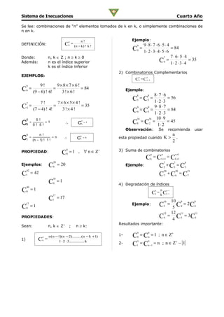 Sistema de Inecuaciones                                                                                                                 Cuarto Año

Se lee: combinaciones de “n” elementos tomados de k en k, o simplemente combinaciones de
n en k.

                                              n            n!                 Ejemplo:
DEFINICIÓN:                               C   k
                                                  =
                                                      (n − k ) ! k !               9         9⋅8⋅7 ⋅6⋅5⋅ 4
                                                                               C   6
                                                                                       =
                                                                                             1⋅ 2 ⋅ 3 ⋅ 4 ⋅ 5 ⋅ 6
                                                                                                                  = 84

Donde:                    n, k ∈ Z ; n ≥ k ≥ 0                                                               7    7⋅6⋅5⋅4
Además:                   n es el índice superior                                                        C4 = 1 ⋅ 2 ⋅ 3 ⋅ 4 = 35
                          k es el índice inferior
                                                                       2) Combinatorios Complementarios
EJEMPLOS:                                                                              n       n
                                                                                C      k
                                                                                           = Cn −k

     9            9!         9×8× 7 × 6 !
C    6
          =
              (9 − 6) ! 6!
                           =
                               3!×6 !
                                          = 84                              Ejemplo:
                                                                                 8       8⋅7⋅6     8
                                                                               C =C5
                                                                                         1⋅ 2 ⋅ 3
                                                                                                   = 56
                                                                                                   3
                                                                                                       =
     7            7!         7 × 6× 5× 4 !
C         =
              (7 − 4) ! 4!
                           =
                                3 !× 4 !
                                           = 35                                 9    9   9 ⋅8⋅ 7
                                                                               C6 = C3 = 1 ⋅ 2 ⋅ 3 = 84
     4



               5!                                                               10    10  10 ⋅ 9
     6
C6 = 0 !         5!
                        =1                ∴
                                                           n
                                                         Cn = 1                C8 = C2 = 1 ⋅ 2 = 45
                                                                            Observación:                       Se           recomienda              usar
     n           n!                                                                                                             n
C1 = (n − 1) !           1!
                              =n        ∴
                                                           n
                                                        C1 = n         esta propiedad cuando K >
                                                                                                                                2
                                                                                                                                  .


                                          n
                                              = 1 , ∀ n ∈ Z+           3) Suma de combinatorios
PROPIEDAD:                           C    0                                                            n           n             n +1
                                                                                     C =C =C           k           k +1          k +1
                              20
                          C        = 20                                                                              7          7          8
Ejemplos:                     0                                             Ejemplo:     C +C = C                      2        3          3
     42
C         = 42                                                                                                         20           20         21
     1                                                                                   C +C = C                      7            6          7
                              10
                          C   0
                                   =1
                                                                       4) Degradación de índices
     40
C         =1
                                                                                                       C
                                                                                                           n       n n −1
                                                                                                                   k Ck −1
     0
                                                                                                           k
                                                                                                               =
                              17
                          C   1
                                   = 17
                                                                                                                   10 910     9

C
     17
     0
          =1                                                                  Ejemplo:                         C    5 C4 = 2 C4
                                                                                                                       5
                                                                                                                            =
                                                                                                                12 12 11      11
PROPIEDADES:                                                                                                   C4 = 4 C3 = 3C3
                                                                       Resultados importante:
Sean:                     n, k ∈ Z+           ;        n ≥ k:
                                                                                   n               n
                    n     n ( n −1)(n − 2).........(n − k +1)          1-      C =C0               n
                                                                                                       = 1 ; n ∈ Z+
1)              C       =
                                  1 ⋅ 2 ⋅ 3............... k
                                                                                                           = n ; n ∈ Z+ − {1}
                    k                                                              n               n
                                                                       2-      C =C
                                                                                 1                 n −1
 