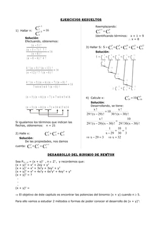 ejercicioS reSuelToS
                       n −5                                     Reemplazando:
                   C   7
                               = 16                                  x +1            9
1) Hallar n:
                   C
                       n −8
                       4
                                                                 C   5
                                                                             = C5
                                                                Identificando términos:                                            x+1=9
       Solución:                                                                                                                  ∴x=8
       Efectuando, obtenemos:
              (n   −5)     !                                                                 9                   9           10            11           12

          (n − 5   −7)     ! 7 !
                                                         3) Hallar S: S =            C +C +C +C +C
                                                                                             2                   6           6                 6        6
                                  =16                           Solución:
              (n   −8)      !                                                9           9                   10              11            12
          (n − 8   − 4)     ! 4 !                                S =     C   2
                                                                                 +   C   6
                                                                                                 +   C       6
                                                                                                                     +   C   6
                                                                                                                                  +    C   6
                                                                             9
                                                                         C   7
          4 ! (n − 5) ! (n − 12 ) !                                                      10

          (n −1 2 ) ! 7 ! (n − 8) !
                                    =16                                              C   7
                                                                                                         11
                                                                                                     C   7
                                                                                                                             12
          4 ! (n − 5) (n − 6 ) (n − 7 ) (n − 8 ) !
                                                   =16                                            C                          7
                 7 × 6 × 5 × 4 ! (n − 8 ) !                                                   ∴C +C
                                                                                                             12              12                13
                                                                                                             7               6
                                                                                                                                  =    C       7


          (n − 5) (n − 6 ) (n − 7 ) = 7 × 6 × 5 ×1 6                                                                              x                 x
                                                         4) Calcule x:                                                       C    29
                                                                                                                                       = 10 C30
                                                            Solución:
                                                            Desarrollando, se tiene:
          (n − 5) (n − 6 ) (n − 7 ) = 1 6 ×1 5 ×1 4
                                                                x!                     x!
                                                                           = 10
                                                         29 ! ( x − 29) !       30 ! ( x − 30) !
                                                                     x!                       10
Si igualamos los términos que indican las                                           =
                                                         29 ! ( x − 29) ( x − 30) ! 29 ! 30 ( x − 30) !
flechas, obtenemos: n = 21
                                                                              1       10 1
                                    x   x     9
                                                                                   =       =
2) Halle x:                     C +C = C
                                    4   5     5
                                                                           x − 29 30 3
  Solución:                                              ⇒ x − 29 = 3 ⇒ x = 32
      De las propiedades, nos damos
              x      x          x +1
cuenta:    C +C = C
              4      5          5


                                    DeSarrollo Del binomio De newTon

Sea P(x ; y) = (x + y)n , n ∈ Z+, y recordemos que:
(x + y)2 = x2 + 2xy + y2
(x + y)3 = x3 + 3x2y + 3xy2 + y3
(x + y)4 = x4 + 4x3y + 6x2y2 + 4xy3 + y4
(x + y)5 = ?
 .
 .
 .
(x + y)n =

⇒ El objetivo de éste capitulo es encontrar las potencias del binomio (x + y) cuando n ≥ 5.

Para ello vamos a estudiar 2 métodos o formas de poder conocer el desarrollo de (x + y)n:
 