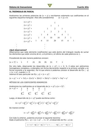 Sistema de Inecuaciones                                                                                                                 Cuarto Año

EL TRIÁNGULO DE PASCAL

Analicemos las primeras potencias de (x + y) y escribamos solamente sus coeficientes en el
siguiente esquema triangular. Para ello consideremos   (x + y) ≠ 0:

                       ( x + y)° =                                                           1
                       ( x + y)1 =                                                      1             1
                       ( x + y) = 2
                                                                                1            2             1
                       ( x + y) = 3
                                                                       1                3             3             1
                       ( x + y) 4 =                                1            4            6             4            1
                       ( x + y) = 5                        1               5            10            10            5       1
                       ( x + y) 6 =                1               6            15           20            15           6           1
        .                                .
        .                                .
        .                                .
¿Qué observamos?
Observamos que cada elemento (coeficiente) que está dentro del triángulo resulta de sumar
los elementos que están encima de el, y el primero y el último de cada potencia es 1.

Procediendo de esta manera podemos conocer:

(x + 7)7 =    1               7            21              35              35           21        7        1

Por otro lado, observando los desarrollos de (x + y)n; n = 2; 3; 4 estos son polinomios
homogéneos completos y ordenados (en forma decreciente respecto a la primera variable y en
forma creciente a la segunda). Por lo que ahora si podemos conocer el desarrollo de P(x ; y)
= (x + y)n, cuando n ≥ 5.
Veamos el caso particular de P(x ; y) = (x + y)7:

(x + y) 7 = x7 + 7x6y + 21x5y2 + 35x4y3 + 35x3y4 + 12x2y5 + 7xy6 + y7

MÉTODO DE LOS COEFICIENTES BINOMICOS

Analicemos los coeficientes en el desarrollo de (x + y)4 y (x + 5)5:
(x + y)4 =   1       4      6      4       1
             ↑       ↑      ↑      ↑       ↑
                   4                  4                4               4                4
               C   0              C   1            C   2           C   3            C   4


Luego, el desarrollo de (x + y)4 puede escribirse como:

                          4                4                   4                    4            4
       ( x + y) 4 = C0 x 4 + C1 x 3 y + C2 x 2 y 2 + C3 xy3 + C4 y 4

De manera similar

                                               5               5                5                5              5               5
                       ( x + y )5 =
                                          C0 x 5 + C1 x 4 y + C2 x 3 y 2 + C3 x 2 y 3 + C4 xy 4 + C5 y 5
Con todo lo anterior, podemos enunciar el siguiente teorema:
Dado el polinomio P(x ; y) = (x + y)n , n ∈ Z+, el desarrollo de P(x ; y) es:

                                                       n               n                               n                n
                              ( x +y) n =C0 x n +C1 x n − y +
                                                         1
                                                             ............ + n − xy n − +Cn y n
                                                                           C 1
                                                                                      1
 