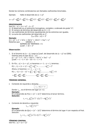 Donde los números combinatorios son llamados coeficientes binomiales.

Ejemplo:            Halle el desarrollo de (x + y)6

                6          6               6                6                       6       6   6
( x + y)6 =
              C0 x 6 + C1 x 5 y + C2 x 4 y 2 + C3 x 3 y 3 + C4 x 2 y 3 + C5 xy 5 + C6 y 6
PROPIEDADES
Sea P(x ; y) = (x + y)n , n ∈ Z+
1) El desarrollo es un polinomio homogéneo, completo y ordenado de grado “n”.
2) El número de términos del desarrollo es (n + 1)
3) Los coeficientes de términos equidistantes de los extremos son iguales.
4) La suma de coeficientes del desarrollo es 2n.
                             ∑coef (P(x ; y)) = 2n
Ejemplo:
(x + y)5 = x5 + 5x4y + 10x3y2 + 10x2y3 + 5xy4 + y5
Notamos que:         GRADO = 5
              NÚMERO DE TÉRMINOS = 6
              ∑coef. = 32 = 25

Observación:

1. Si el binomio es (x – y), luego la ∑coef. del desarrollo de (x – y)n es CERO.
    Veamos para el caso de (x – y)5:
    (x – y) 5 = x5 – 5x4 + 10x3y2 – 10x2y3 + 5xy4 – y5
    ∑coef. = 1 – 5 + 10 – 10 + 5 – 1 = 0

2. En P(x ; y) = (x + y)n, si hacemos x = 1 ∧ y = 1, tenemos:
                             n    n                  n
   P(1 ; 1) = (1 + 1)n = C0 + C1 + .............. + Cn = 2
                                                           n


    Ahora, si hacemos: x = 1 , y = -1:
                                           n       n         n                          n
    P(1 ; -1) = (1 – 1)n =  C − C + C ................. ± C = 0
                                           0       1         2                          n
       n    n    n                          n    n    n
    ⇒
      C0 + C2 + C4 + ................... = C1 + C3 + C5 + ...........
TÉRMINO GENERAL

•   Contando de izquierda a derecha:
                                                                 n
                                                   t k +1 = Ck x n −k y k

    Donde t k +1 es el término de lugar (k +1)
    Ejemplo:
    En el desarrollo de P(x) = (x2 + 2y3)6 determina el tercer término.
    Solución:
                                           6                                    6
                        t 3 = t 2 +1 C 2 ( x 2 ) 4 ⋅ ( 2 y 3 ) 2 = 4 C 2 x 8 y 6

•   Contando de derecha a izquierda:
                                               n
                               t k +1 = Ck x k y n − k
    Ejemplo:
    En el desarrollo de Q(x) = (x3 – 2y6)5 determine el término de lugar 4 con respecto al final.
    Solución:
                                       5                                    5
                    t 4 = t 3+1 = C3 ( x 3 )3 (−2 y 6 ) 2 = 4 C3 x 9 y12
                    ←


TÉRMINO CENTRAL
Sea P(x ; y) = (x + y)n
 