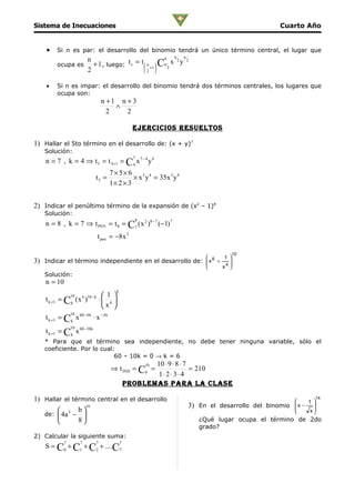 Sistema de Inecuaciones                                                                              Cuarto Año


     •    Si n es par: el desarrollo del binomio tendrá un único término central, el lugar que
                                                                 n   n
                           n                                n
                             + 1 , luego: t c = t  n +1  Cn 2 x y
                                                                   2   2
          ocupa es                                      
                           2                      2 


     •    Si n es impar: el desarrollo del binomio tendrá dos términos centrales, los lugares que
          ocupa son:
                                   n +1 n + 3
                                       ∧
                                     2    2

                                                      ejercicioS reSuelToS

1) Hallar el 5to término en el desarrollo de: (x + y)7
     Solución:
                                                      7
     n = 7 , k = 4 ⇒ t 5 = t 4 +1 = C 4 x 7 − 4 y 4
                                        7× 5× 6
                              t5 =               × x 3 y 4 = 35x 3 y 4
                                        1× 2 × 3


2) Indicar el penúltimo término de la expansión de (x2 – 1)8
     Solución:
                                                       8
     n = 8 , k = 7 ⇒ t PEN = t 8 = C7 ( x 2 )8 − 7 (−1) 7
                                  t pen = −8x 2

                                                                                      10
                                                                   1 
3)   Indicar el término independiente en el desarrollo de:  x 6 +
                                                           
                                                                      
                                                                      
                                                                  x4 
     Solución:
     n = 10
                                            k
                  10   6 10 − k      1 
     t k +1 = C k ( x )            ⋅ 4 
                                    x 
                  10
     t k +1 = Ck x 60 − 6 k ⋅ x − 4 k
                  10
     t k +1 = Ck x 60 −10 k
     * Para que el término sea independiente, no debe tener ninguna variable, sólo el
     coeficiente. Por lo cual:
                              60 – 10k = 0 → k = 6
                                                           10 ⋅ 9 ⋅ 8 ⋅ 7
                                                           10
                                        ⇒ t IND = C6 =                    = 210
                                                            1⋅ 2 ⋅ 3 ⋅ 4
                                                    problemaS para la claSe

1) Hallar el término central en el desarrollo                                                                    
                                                                                                                      14
                 10                                                      3) En el desarrollo del binomio   x − 1 
                                                                                                           
        3 b                                                                                                   x
                                                                                                                  
   de:  4a − 
              8                                                           ¿Qué lugar ocupa el término de 2do
                                                                            grado?
2) Calcular la siguiente suma:
              7        7       7                7
     S = C0 + C1 + C2 + .... C7
 