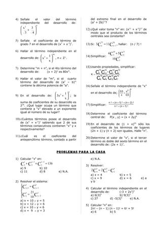 4) Señale    el           valor        del     término       del extremo final en el desarrollo de
   independiente           del        desarrollo   de:       (a2 + 2b)17?
                   9
    x2  3 
                                                         12) ¿Qué valor toma “n” en: (x11 + x-2)17 de
    3 + 4                                                 modo que el producto de los términos
          
                                                             centrales sea constante?
5) Señale   el coeficiente de término de
                                                                           77             76
   grado 7 en el desarrollo de (x7 + x-7)7.               13) Si: 3 Cn = 11Cn −1 , hallar: (n / 7) !

6) Hallar el término independiente en el                                                  10               11
                            4n                                                        4 C3 + 5 C4
                        1                               14) Simplificar:
   desarrollo de:  x 3 +  , n ∈ Z+.                                                    10 C5
                                                                                                      9

                        x
                                                          15)Usando propiedades, simplificar:
7) Determine “m + n”, si el 4to término del                           13        14       14      13
   desarrollo de:                       n
                               (x + 2) es 80x .     m

                                                              K=
                                                                 C C +C C
                                                                      5         10       5        8
                                                                       16        12     16       12
8) Hallar el valor de “m”, si el     cuarto                      C C C C
                                                                       6         4      10       7
   término del desarrollo de (a – b)m           2

   contiene la décima potencia de “a”.                    16) Señale el término independiente de “x”
                                                                                                                        9
                                                                                   0,5 x 2 
                               1
                                                      n
                                                             en el desarrollo de;  + 
                                                                                                      x        0,5 
9) En el desarrollo de:  3x 3 +  ; la                                                                            
                               x
   suma de coeficientes de su desarrollo es                                           n ! + (n + 1) ! + (n + 2) !
   234. ¿Qué lugar ocupa un término que                   17) Simplificar:                  n ! + (n + 1) !
   contiene a “x” elevado a un exponente
   igual al número de su lugar?
                                                          18) Determine el coeficiente del término
                                                             central de:               P(x , y) = (x + 2y)6
10) ¿Cuántos términos posee el desarrollo
   de (x3 + x-n)n sabiendo que 2 de sus
                                                          19) En el desarrollo de (1 + x)45 sólo los
   términos consecutivos contienen “x” y x
                                                             coeficientes de los términos de lugares
   respectivamente?
                                                             (2n + 1) y (n + 2) son iguales. Halle “n”.
11) ¿Cuál   es    el    coeficiente   del
                                                          20) Determine el valor de “x”, si el tercer
   antepenúltimo término, contado a partir
                                                             término es doble del sexto término en el
                                                             desarrollo de: (2x + 1)7.

                                        problemaS para la caSa

1) Calcular “x“ en:                                          e) N.A.
      x     x −1       x −2
   C +C
      2     2
                   + C2       = 136
                                                          3) Resolver:
   a) 9                b) 10                                      x              x           x
   c) 11               d) 8                 e) N.A.           2 C4 = 2 C3 − C2
                                                             a) x = 4                                 b) x = 5
                                                             c) x = 9                                 d) x = 6              e) a
2) Resolver el sistema:                                      yb
    x = x
   C y +1 Cy −1                                          4) Calcular el término independiente en el
    x 21 x                                                  desarrollo de:        (-3 + 2x2)5
   C y = C y − 2                                            a) 6(3)5
                                                                                   b) 9(3)2
         10                                                 c) 27          d) -5(3)5     e) N.A.
   a) x = 10 ∧ y = 5
   b) x = 12 ∧ y = 6                                      5) Calcular “n” en:
   c) x = 10 ∧ y = 6                                         2n! – (n – 1) (n – 1)! = 6! + 5!
   d) x = 9 ∧ y = 3                                          a) 6          b) 5
 