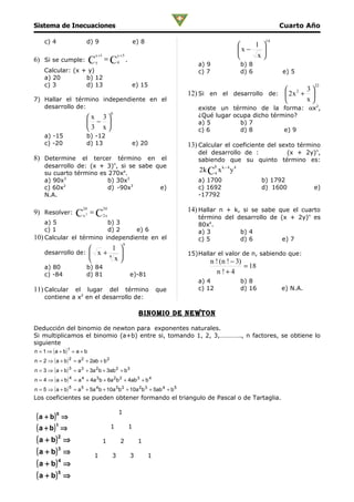 Sistema de Inecuaciones                                                                                         Cuarto Año

     c) 4                  d) 9                               e) 8                                         14
                                                                                                      1 
                                                                                                  x −   
                                 x +1             y +5                                                 x
6) Si se cumple:             C   y
                                        = C4 .
                                                                              a) 9                b) 8
    Calcular: (x + y)                                                         c) 7                d) 6          e) 5
    a) 20         b) 12
    c) 3          d) 13                                   e) 15                                                           22
                                                                                                               3
                                                                           12) Si en el desarrollo de:  2 x 2 + 
7) Hallar el término independiente en el                                                                       x
   desarrollo de:                                                             existe un término de la forma: αx2,
                                             6
                           x 3                                              ¿Qué lugar ocupa dicho término?
                            −                                               a) 5         b) 7
                           3 x                                              c) 6         d) 8          e) 9
     a) -15                b) -12
     c) -20                d) 13                          e) 20            13) Calcular el coeficiente del sexto término
                                                                              del desarrollo de :      (x + 2y)n,
8) Determine el tercer término en el                                          sabiendo que su quinto término es:
     desarrollo de: (x + 3)n, si se sabe que                                          k
     su cuarto término es 270xa.
                                                                              2k C4 x k − 4 y 4
     a) 90x3              b) 30x3                                             a) 1700                     b) 1792
     c) 60x2
                          d) -90x3        e)                                  c) 1692                     d) 1600         e)
     N.A.                                                                     -17792

                        24              24                                 14) Hallar n + k, si se sabe que el cuarto
9) Resolver:        C   x2
                             = C2 x
                                                                              término del desarrollo de (x + 2y)n es
    a) 5                 b) 3                                                 80xk.
    c) 1                 d) 2     e) 6                                        a) 3         b) 4
10) Calcular el término independiente en el                                   c) 5         d) 6          e) 7
                                                      9
                                              1 
     desarrollo de:  x +                                                 15)Hallar el valor de n, sabiendo que:
                                             4
                                               x                                 n ! (n ! − 3)
     a) 80                 b) 84                                                                 = 18
     c) -84                d) 81                          e)-81                       n!+4
                                                                              a) 4                b) 8
11) Calcular el lugar del término que                                         c) 12               d) 16         e) N.A.
                       2
     contiene a x en el desarrollo de:

                                                                binomio De newTon

Deducción del binomio de newton para exponentes naturales.
Si multiplicamos el binomio (a+b) entre si, tomando 1, 2, 3,…………., n factores, se obtiene lo
siguiente
n = 1 ⇒ ( a + b) 1 = a + b
n = 2 ⇒ ( a + b ) 2 = a 2 + 2ab + b 2
n = 3 ⇒ ( a + b ) 3 = a 3 + 3a 2 b + 3ab 2 + b 3
n = 4 ⇒ ( a + b ) 4 = a 4 + 4a 3 b + 6a 2 b 2 + 4ab 3 + b 4
n = 5 ⇒ ( a + b ) 5 = a 5 + 5a 4 b + 10a 3 b 2 + 10a 2 b 3 + 5ab 4 + b 5
Los coeficientes se pueden obtener formando el triangulo de Pascal o de Tartaglia.

                                                  1
 ( a + b) 0 ⇒
 ( a + b)1 ⇒                                 1            1

 ( a + b) 2 ⇒                           1          2           1
 ( a + b) 3 ⇒                    1            3           3          1
 ( a + b) 4 ⇒
 ( a + b) 5 ⇒
 