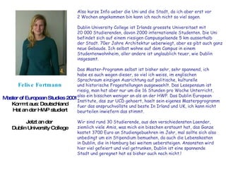 Felise Fortmann Master of European Studies 2001 Kommt aus: Deutschland Hat an der HWP studiert Jetzt an der  Dublin University College Also kurze Info ueber die Uni und die Stadt, da ich aber erst vor  2 Wochen angekommen bin kann ich noch nicht so viel sagen.  Dublin University College ist Irlands groesste Universitaet mit  20 000 Studierenden, davon 2000 internationale Studenten. Die Uni  befindet sich auf einem riesigen Campusgelaende 5 km ausserhalb  der Stadt. 70er Jahre Architektur ueberwiegt, aber es gibt auch ganz  neue Gebaude. Ich selbst wohne auf dem Campus in einem  Studentenwohnheim, aller andere ist unglaublich teuer, wie Dublin  insgesamt.  Das Master-Programm selbst ist bisher sehr, sehr spannend, ich habe es auch wegen dieser, so viel ich weiss, im englischen  Sprachraum einzigen Ausrichtung auf politische, kulturelle  und historische Fragestellungen ausgewaehlt. Das Lesepensum ist  riesig, man hat aber nur um die 16 Stunden pro Woche Unterricht,  also ein bisschen weniger an als an der HWP. Das Dublin European  Institute, das zur UCD gehoert, haelt sein eigenes Masterpgrogramm  fuer das anspruchvollste und beste In Irland und UK, ich kann nicht  beurteilen inwiefern das stimmt.  Wir sind rund 30 Studierende, aus den verschiedensten Laender,  ziemlich viele Amis, was mich ein bisschen erstaunt hat, das Ganze  kostet 3700 Euro an Studiengebuehren im Jahr, mal sollte sich also  unbedingt um ein Stipendium bemuehen, da auch die Lebenskosten  in Dublin, die in Hamburg bei weitem uebersteigen. Ansonsten wird  hier viel gefeiert und viel getrunken, Dublin ist eine spannende  Stadt und geregnet hat es bisher auch noch nicht.!  