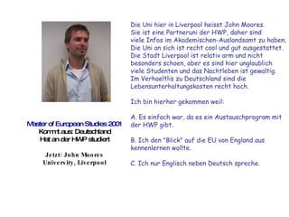 Master of European Studies 2001 Kommt aus: Deutschland Hat an der HWP studiert Jetzt: John Moores University, Liverpool Die Uni hier in Liverpool heisst John Moores.  Sie ist eine Partneruni der HWP, daher sind  viele Infos im Akademischen-Auslandsamt zu haben.  Die Uni an sich ist recht cool und gut ausgestattet.  Die Stadt Liverpool ist relativ arm und nicht  besonders schoen, aber es sind hier unglaublich  viele Studenten und das Nachtleben ist gewaltig.  Im Verhaeltlis zu Deutschland sind die  Lebensunterhaltungskosten recht hoch.  Ich bin hierher gekommen weil:  A. Es einfach war, da es ein Austauschprogram mit  der HWP gibt.  B. Ich den "Blick" auf die EU von England aus  kennenlernen wollte.  C. Ich nur Englisch neben Deutsch spreche. 