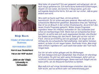 Börje Boers Master of International Business  Administration 2001 Kommt aus: Deutschland Hat an der HWP studiert Jetzt an der Växjö  University in  Schweden Was habe ich erwartet? Ich war gespannt und aufgeregt, als ich  nach Växjö gefahren bin. Ich hatte keine konkreten Erwartungen,  obwohl ich von vielen, die bereits in Växjö waren, gute und  aufregende Geschichte hörte. Ich war mir nur sicher, daß es ganz anders sein wird.  Wie sieht es heute aus? Nun, ich bin wirklich  beeindruckt. Es ist schon was ganz anderes. Man muß sich an die  schwedische Mentalität gewöhnen. Besonders etwa ans "Nollning".  Das ist so ein Brauch in der ersten Studienwoche, da wird mit den  neuen Studis Programm gemacht. Wobei dieses Programm  irgendwie immer mit Alkohol verbunden ist. Die Schweden sind  schon ein merkwürdiges Volk. Wenn man ein schwedisches Diner  besucht, so sollte man sich auch angemessen kleiden, also Kleider  für Damen und Anzug dür den Herrn. Dann gibt es hier viel mit  Fisch. Und es wird kräftig und viel gesungen. So singen z.B. am  Anfang alle die schwedische Nationalhymne. Und später kommen  andere, so habe ich mir sagen lassen, Sauflieder hinzu. Man singt  dann einfach irgendwie mit, auch wenn man weder den Text noch  Singen kann.  Die Uni ist sehr schön gelegen und die Wohnungen  auf dem Campus sind auch akzeptabel. Das Studium ist allerdings  total anders. Es gibt nur sehr wenig Vorlesungen, dafür gibt es  reichlich Literarturempfehlungen, denen man auch folgen und sie  lesen sollte, um die Klausuren bestehen zu können.  Man muß sich auf einige Veränderungen einstellen, aber das  fällt leicht, weil es wirklich sehr viel Unterstützung gibt.  