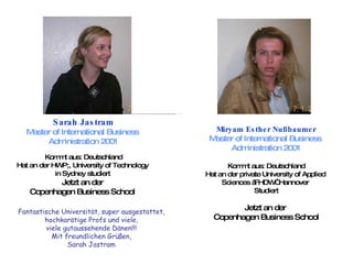 Sarah Jastram Master of International Business  Administration 2001 Kommt aus: Deutschland Hat an der HWP;, University of Technology  in Sydney studiert  Jetzt an der  Copenhagen Business School  Fantastische Universität, super ausgestattet,  hochkarätige Profs und viele,  viele gutaussehende Dänen!!!  Mit freundlichen Grüßen,  Sarah Jastram  Miryam Esther Nußbaumer Master of International Business  Administration 2001 Kommt aus: Deutschland Hat an der private University of Applied  Sciences „FHDW“ Hannover  Studiert Jetzt an der  Copenhagen Business School 