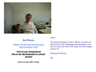 Kai Braun Master of International Business  Administration 2001 Kommt aus: Deutschland Hat an der Berufsakademie Lörrach  studiert Jetzt an der ISC Paris Hallo ! Ich bin ab Oktober in Paris. Meine Uni dort ist  das ISC mit der Homepage www.groupeisc.com.  Da ich noch nicht dort bin, kann ich nicht sagen,  wie es ist.  Gruß aus Freiburg.  Kai  