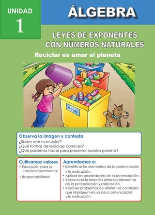 Observa la imagen y contesta
UNIDAD
1
Reciclar es amar al planeta
¿Sabes qué es reciclar?
¿Qué formas de reciclaje conoces?
¿Qué podemos hacer para preservar nuestro planeta?
Aprendemos a:
Cultivamos valores
• Educación para la
concienciaambiental.
• 
Responsabilidad.
• 
Identificar los elementos de la potenciación
y la radicación.
• Aplicar las propiedades de la potenciación.
• Reconocer la relación entre los elementos
de la potenciación y radicación.
• Resolver problemas de diferentes contextos
que impliquen el uso de la potenciación
y la radicación.
 
