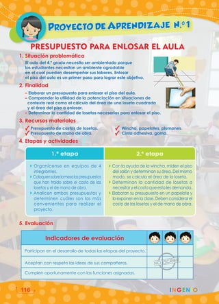 PROYECTO DE APRENDIZAJE N.0
1
PRESUPUESTO PARA ENLOSAR EL AULA
5. Evaluación
1. Situación problemática
El aula del 4.º grado necesita ser ambientada porque
los estudiantes necesitan un ambiente agradable
en el cual puedan desempeñar sus labores. Enlosar
el piso del aula es un primer paso para lograr este objetivo.
2. Finalidad
– Elaborar un presupuesto para enlosar el piso del aula.
– Comprender la utilidad de la potenciación en situaciones de
		 contexto real como el cálculo del área de una loseta cuadrada
		 y el área del piso a enlosar.
– Determinar la cantidad de losetas necesarias para enlosar el piso.
3. Recursos materiales
Presupuesto de costos de losetas. Wincha, papelotes, plumones.
Presupuesto de mano de obra. Cinta adhesiva, goma.
4. Etapas y actividades
Indicadores de evaluación
Participan en el desarrollo de todas las etapas del proyecto.
Aceptan con respeto las ideas de sus compañeros.
Cumplen oportunamente con las funciones asignadas.
1.ª etapa 2.ª etapa
Organícense en equipos de 4
integrantes.
Coloquensobrelamesalospresupuestos
que han traido sobre el costo de las
losetas y el de mano de obra.
Analicen ambos presupuestos y
determinen cuáles son las más
convenientes para realizar el
proyecto.
Con la ayuda de la wincha, miden el piso
del salón y determinan su área. Del mismo
modo, se calcula el área de la loseta.
Determinan la cantidad de losetas a
necesitaryelcostoqueestolesdemanda.
Elaboran su presupuesto en un papelote y
lo exponen en la clase. Deben considerar el
costo de las losetas y el de mano de obra.
INGENIO
116
 