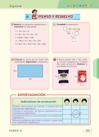 L U D O M A T I C
INGENIO
Álgebra
151


Indicadores de evaluación
Realizo operaciones de adición y sustracción de
expresiones algebraicas.
Calculo el perímetro de figuras geométricas con
expresiones algebraicas.
Completo términos en una operación con expresiones
algebraicas.
Resuelvo problemas aplicando la adición y sustracción
con expresiones algebraicas.
AUTOEVALUACIÓN
1
PIENSO Y RESUELVO
3
2
4

Reduce las siguientes operaciones y
comunica tus respuestas.
T = 3x + 5x + 7x
E = 6y + 4x + 5x + 8y + 3x
L = 8ab + 3ab + 7ab
A = 8xy + 4x + 6xy + 5x + 2xy
S = 8a + 4b + 3ab + 9a + 5b + 3ab
Completa la operación:
+ 3a + 6a + 2a
10a +
Calcula la suma de los lados del
rectángulo. Argumenta tu respuesta.

Si Rocío gasta (3a + 4b) soles,
¿cuántos kilogramos compró
de cada producto. Elabora tu
estrategia de solución.
S/. a S/. b
1kg 1kg
2xy
6xy
 