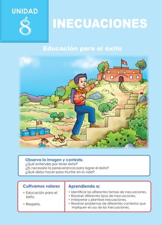 Educación para el éxito
INECUACIONES
Cultivamos valores
• 
Educación para el
éxito.
• Respeto.
Observa la imagen y contesta.
¿Qué entiendes por tener éxito?
¿Es necesario la perseverancia para lograr el éxito?
¿Qué debo hacer para triunfar en la vida?
Aprendiendo a:
• Identificar las diferentes formas de inecuaciones.
• Resolver diferentes tipos de inecuaciones.
• Interpretar y plantear inecuaciones.
• Resolver problemas de diferentes contextos que
impliquen el uso de las inecuaciones.
UNIDAD
8
 