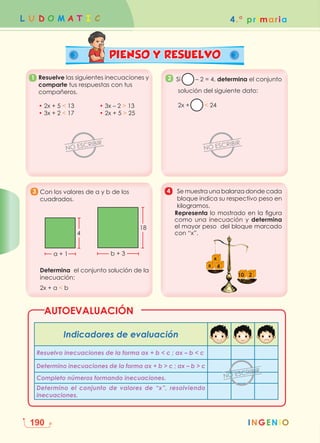 4.° primaria
L U D O M A T I C
INGENIO
190
PIENSO Y RESUELVO
3 4
Con los valores de a y b de los
cuadrados.
Determina el conjunto solución de la
inecuación:
2x + a  b
a + 1 b + 3
4
18
Se muestra una balanza donde cada
bloque indica su respectivo peso en
kilogramos.
Representa lo mostrado en la figura
como una inecuación y determina
el mayor peso del bloque marcado
con “x”.
x 4
10 2
x
1. Resuelve las siguientes inecuaciones y
comparte tus respuestas con tus
compañeros.
• 2x + 5  13		 • 3x – 2  13
• 3x + 2  17		 • 2x + 5  25
1 2 Si – 2 = 4, determina el conjunto
solución del siguiente dato:
2x +  24
Indicadores de evaluación
Resuelvo inecuaciones de la forma ax + b  c ; ax – b  c
Determino inecuaciones de la forma ax + b  c ; ax – b  c
Completo números formando inecuaciones.
Determino el conjunto de valores de “x”, resolviendo
inecuaciones.
AUTOEVALUACIÓN
 